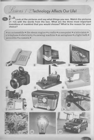 /-i? . Technology Affects Our Life!
i ’ Look at the pictures and say what things you see. Match the pictures
(1 -1 2 ) with the words from the box. What are the three most important
inventions of mankind that you would choose? What is the reason for your
choice?
C '• an automobile • the steam engine • a radio • a computer • a television •
n telephone • electricity • a sewing machine • an aeroplane • a light bulb •
penicillin • a camera •
 