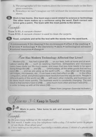 5. The paragraphs tell Hie readers about the inventions made in the Euro­
pean countries.
6. Nowadays we can’t imagine our life without the inventions mentioned
above.
O Work in two teams. One team says a word related to science or technology.
The other team makes up a sentence using the word. Each correct sen­
tence gets a point. The team with the most points is the winner.
Team A SI: A vacuum cleaner
Team B SI: A vacuum cleaner is used to clean the carpets.
© Read, complete and write the text with the words from the word bank.
------ ~N
• communicate • the cleaning • the environment • effect • the washing •
• devices • technology • the electricity • skills • technological advances
• natural resources • change •
w Has Modern Technology Affected Our Lives?
Modern (1) has had a great (2 ) on our lives, both at home and at work.
I .ibour-saving (3) ..... such as washing machines, dishwashers and microwave
ovens have made our life much easier, and mean that less time needs to be spent
doing things like ( 4 ) and (5 ) Unfortunately, all the white goods that we buy
need (6 )....., and we are using up the earth’s (7 ) Also when we throw away
old fridges, microwaves, etc., it can have a very bad effect on ( 8 ) In the office
computers, email, and photocopiers have revolutionized the way we work. People in
different parts of the world can (9 ) with each other instantly, and business can
Ix! done much more quickly. The business world is constantly changing. The end
rosult is that workers have to (10 ) jobs much more often and learn new (1 1 ).....
in order to keep up with all the latest (1 2 ).......
 (Taken from Longman Essential Activator)
уСШШ3-4.Keep In Touch!
Work in pairs. Take turns to ask and answer the questions. Add
information.
( ]I
A: l)o you enjoy talking on the telephone?
II: Not much. I make very few telephone calls a day. I'd rather write to people
or нее them. How about you?
Л: I love talking on the phone, especially a mobile phone. I think of a phone call
an a oIhII.
 