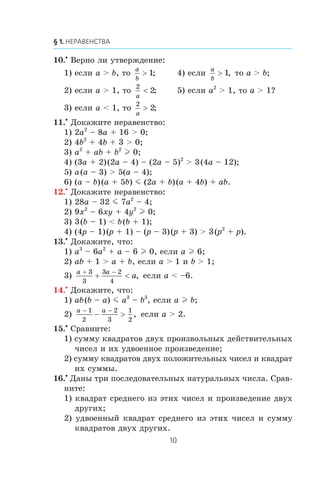10.•
Âåðíî ëè óòâåðæäåíèå:
1) åñëè a > b, òî
a
b
> 1; 4) åñëè
a
b
> 1, òî a > b;
2) åñëè a > 1, òî
2
2
a
< ; 5) åñëè a2
> 1, òî a > 1?
3) åñëè a < 1, òî
2
2
a
> ;
11.•
Äîêàæèòå íåðàâåíñòâî:
1) 2a2
– 8a + 16 > 0;
2) 4b2
+ 4b + 3 > 0;
3) a2
+ ab + b2
l 0;
4) (3a + 2)(2a – 4) – (2a – 5)2
> 3(4a – 12);
5) a(a – 3) > 5(a – 4);
6) (a – b)(a + 5b) m (2a + b)(a + 4b) + ab.
12.•
Äîêàæèòå íåðàâåíñòâî:
1) 28a – 32 m 7a2
– 4;
2) 9x2
– 6xy + 4y2
l 0;
3) 3(b – 1) < b(b + 1);
4) (4p – 1)(p + 1) – (p – 3)(p + 3) > 3(p2
+ p).
13.•
Äîêàæèòå, ÷òî:
1) a3
– 6a2
+ a – 6 l 0, åñëè a l 6;
2) ab + 1 > a + b, åñëè a > 1 è b > 1;
3)
a a
a
+ −
+ <
3
3
3 2
4
, åñëè a < –6.
14.•
Äîêàæèòå, ÷òî:
1) ab(b – a) m a3
– b3
, åñëè a l b;
2)
a a− −
− >
1
2
2
3
1
2
, åñëè a > 2.
15.•
Ñðàâíèòå:
1) ñóììó êâàäðàòîâ äâóõ ïðîèçâîëüíûõ äåéñòâèòåëüíûõ
÷èñåë è èõ óäâîåííîå ïðîèçâåäåíèå;
2) ñóììó êâàäðàòîâ äâóõ ïîëîæèòåëüíûõ ÷èñåë è êâàäðàò
èõ ñóììû.
16.•
Äàíû òðè ïîñëåäîâàòåëüíûõ íàòóðàëüíûõ ÷èñëà. Ñðàâ-
íèòå:
1) êâàäðàò ñðåäíåãî èç ýòèõ ÷èñåë è ïðîèçâåäåíèå äâóõ
äðóãèõ;
2) óäâîåííûé êâàäðàò ñðåäíåãî èç ýòèõ ÷èñåë è ñóììó
êâàäðàòîâ äâóõ äðóãèõ.
 