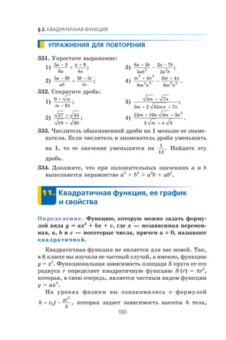 331. Óïðîñòèòå âûðàæåíèå:
1)
5 3
8
9
4
a
a
a
a
− +
+ ; 3)
8 5
5
2 7
2
2 2
a b
ab
a b
a b
+ −
− ;
2)
5 6 5 5a b
ab
b c
bc
− −
+ ; 4)
m n
m n
m n
m n
2 2
4 4 5 2
4
8
3 4
6
+ +
− .
332. Ñîêðàòèòå äðîáü:
1)
9
81
+
−
m
m
; 3)
5 7
5 2 35 7
m n
m mn n
+
+ +
;
2)
27 45
18 30
+
+
; 4)
25 10 3 3
5 3
2
m n m n
m n
+ +
+
.
333. ×èñëèòåëü îáûêíîâåííîé äðîáè íà 1 ìåíüøå åå çíàìå-
íàòåëÿ. Åñëè ÷èñëèòåëü è çíàìåíàòåëü äðîáè óìåíüøèòü
íà 1, òî åå çíà÷åíèå óìåíüøèòñÿ íà
1
12
. Íàéäèòå ýòó
äðîáü.
334. Äîêàæèòå, ÷òî ïðè ïîëîæèòåëüíûõ çíà÷åíèÿõ a è b
âûïîëíÿåòñÿ íåðàâåíñòâî a3
+ b3
l a2
b + ab2
.
Îïðåäåëåíèå. Ôóíêöèþ, êîòîðóþ ìîæíî çàäàòü ôîðìó-
ëîé âèäà y = ax2
+ bx + c, ãäå x — íåçàâèñèìàÿ ïåðåìåí-
íàÿ, a, b è c — íåêîòîðûå ÷èñëà, ïðè÷åì a ≠ 0, íàçûâàþò
квадратичной.
Êâàäðàòè÷íàÿ ôóíêöèÿ íå ÿâëÿåòñÿ äëÿ âàñ íîâîé. Òàê,
â 8 êëàññå âû èçó÷àëè åå ÷àñòíûé ñëó÷àé, à èìåííî, ôóíêöèþ
y = x2
. Ôóíêöèîíàëüíàÿ çàâèñèìîñòü ïëîùàäè S êðóãà îò åãî
ðàäèóñà r îïðåäåëÿåò êâàäðàòè÷íóþ ôóíêöèþ S (r) = πr2
,
êîòîðàÿ, â ñâîþ î÷åðåäü, ÿâëÿåòñÿ ÷àñòíûì âèäîì ôóíêöèè
y = ax2
.
Íà óðîêàõ ôèçèêè âû îçíàêîìèëèñü ñ ôîðìóëîé
h v t
gt
= 0
2
2
− , êîòîðàÿ çàäàåò çàâèñèìîñòü âûñîòû h òåëà,
 