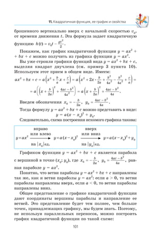 áðîøåííîãî âåðòèêàëüíî ââåðõ ñ íà÷àëüíîé ñêîðîñòüþ v0
,
îò âðåìåíè äâèæåíèÿ t. Ýòà ôîðìóëà çàäàåò êâàäðàòè÷íóþ
ôóíêöèþ h t v t
gt
( ) .= 0
2
2
−
Ïîêàæåì, êàê ãðàôèê êâàäðàòè÷íîé ôóíêöèè y = ax2
+
+ bx + c ìîæíî ïîëó÷èòü èç ãðàôèêà ôóíêöèè y = ax2
.
Âû óæå ñòðîèëè ãðàôèêè ôóíêöèé âèäà y = ax2
+ bx + c,
âûäåëÿÿ êâàäðàò äâó÷ëåíà (ñì. ïðèìåð 3 ïóíêòà 10).
Èñïîëüçóåì ýòîò ïðèåì â îáùåì âèäå. Èìååì:
ax bx c a x x a x x
b
a
c
a
b
a
b
a
b
a
c
a
2 2 2
2
2
2
22
2 4 4
+ + + +( )= + + − +( )== •
= a x a x
b
a
ac b
a
b
a
ac b
a
+( ) +
⎛
⎝
⎜
⎞
⎠
⎟ = +( ) +
− −
2
4
4 2
4
4
2 2
2
2 2
.
Ââåäåì îáîçíà÷åíèÿ x
b
a0
2
= − , y
ac b
a0
2
4
4
=
−
.
Òîãäà ôîðìóëó y = ax2
+ bx + c ìîæíî ïðåäñòàâèòü â âèäå:
y = a(x – x0
)2
+ y0
.
Ñëåäîâàòåëüíî, ñõåìà ïîñòðîåíèÿ èñêîìîãî ãðàôèêà òàêîâà:
y = ax2
âïðàâî
èëè âëåâî
íà | x0
| åä.
y = a (x – x0
)2
ââåðõ
èëè âíèç
íà | y0
| åä.
y = a (x – x0
)2
+ y0
Ãðàôèêîì ôóíêöèè y = ax2
+ bx + c ÿâëÿåòñÿ ïàðàáîëà
ñ âåðøèíîé â òî÷êå (x0
; y0
), ãäå x
b
a0
2
= − , y
ac b
a0
2
4
4
=
−
, ðàâ-
íàÿ ïàðàáîëå y = ax2
.
Ïîíÿòíî, ÷òî âåòâè ïàðàáîëû y = ax2
+ bx + c íàïðàâëåíû
òàê æå, êàê è âåòâè ïàðàáîëû y = ax2
: åñëè a > 0, òî âåòâè
ïàðàáîëû íàïðàâëåíû ââåðõ, åñëè a < 0, òî âåòâè ïàðàáîëû
íàïðàâëåíû âíèç.
Îáùåå ïðåäñòàâëåíèå î ãðàôèêå êâàäðàòè÷íîé ôóíêöèè
äàþò êîîðäèíàòû âåðøèíû ïàðàáîëû è íàïðàâëåíèå åå
âåòâåé. Ýòî ïðåäñòàâëåíèå áóäåò òåì ïîëíåå, ÷åì áîëüøå
òî÷åê, ïðèíàäëåæàùèõ ãðàôèêó, ìû áóäåì çíàòü. Ïîýòîìó,
íå èñïîëüçóÿ ïàðàëëåëüíûõ ïåðåíîñîâ, ìîæíî ïîñòðîèòü
ãðàôèê êâàäðàòè÷íîé ôóíêöèè ïî òàêîé ñõåìå:
 