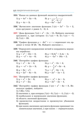 335.° Êàêàÿ èç äàííûõ ôóíêöèé ÿâëÿåòñÿ êâàäðàòè÷íîé:
1) y = 4x2
+ 3x + 6; 3) y
x x
=
1
2 3 2
2
− +
;
2) y = 4x + 3; 4) y = 6x2
– 5x?
336.° Âû÷èñëèòå çíà÷åíèå ôóíêöèè f (x) = 5x2
– 7x + 2,
åñëè àðãóìåíò x ðàâåí 1; –2; 4.
337.° Äàíà ôóíêöèÿ f (x) = x2
– 2x – 15. Íàéäèòå çíà÷åíèå
àðãóìåíòà x, ïðè êîòîðîì: 1) f (x) = 0; 2) f (x) = –7;
3) f (x) = 33.
338.° Ãðàôèê ôóíêöèè y = –6x2
+ x + c ïåðåñåêàåò îñü îð-
äèíàò â òî÷êå M (0; –8). Íàéäèòå çíà÷åíèå c.
339.° Îïðåäåëèòå íàïðàâëåíèå âåòâåé è êîîðäèíàòû âåðøè-
íû ïàðàáîëû:
1) y = x2
– 12x + 3; 3) y = 0,3x2
+ 2,4x – 5;
2) y = –x2
+ 4x – 6; 4) y = –5x2
+ 10x + 2.
340.° Ïîñòðîéòå ãðàôèê ôóíêöèè:
1) y = x2
– 4x – 5; 5) y = x2
– 2x + 4;
2) y = –x2
+ 2x + 3; 6) y x x= − + −
1
2
2
3 4;
3) y = 6x – x2
; 7) y = x2
– 6x + 5;
4) y = 2x2
– 8x + 8; 8) y = 2x2
– 5x + 2.
341.° Ïîñòðîéòå ãðàôèê ôóíêöèè:
1) y = x2
+ 2x – 8; 3) y = –x2
+ 4x – 5;
2) y = x2
– 2x; 4) y = 2x2
– 2x – 4.
342.•
Ïîñòðîéòå ãðàôèê ôóíêöèè f (x) = x2
– 6x + 8. Èñ-
ïîëüçóÿ ãðàôèê, íàéäèòå:
1) f (6); f (1);
2) çíà÷åíèÿ x, ïðè êîòîðûõ f (x) = 8; f (x) = –1; f (x) = –2;
3) íàèáîëüøåå è íàèìåíüøåå çíà÷åíèÿ ôóíêöèè;
4) îáëàñòü çíà÷åíèé ôóíêöèè;
5) ïðîìåæóòîê âîçðàñòàíèÿ è ïðîìåæóòîê óáûâàíèÿ
ôóíêöèè;
6) ïðè êàêèõ çíà÷åíèÿõ àðãóìåíòà ôóíêöèÿ ïðèíèìàåò ïî-
ëîæèòåëüíûå çíà÷åíèÿ, à ïðè êàêèõ — îòðèöàòåëüíûå.
 