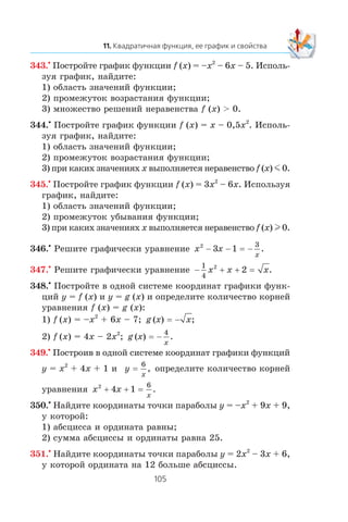 343.•
Ïîñòðîéòå ãðàôèê ôóíêöèè f (x) = –x2
– 6x – 5. Èñïîëü-
çóÿ ãðàôèê, íàéäèòå:
1) îáëàñòü çíà÷åíèé ôóíêöèè;
2) ïðîìåæóòîê âîçðàñòàíèÿ ôóíêöèè;
3) ìíîæåñòâî ðåøåíèé íåðàâåíñòâà f (x) > 0.
344.•
Ïîñòðîéòå ãðàôèê ôóíêöèè f (x) = x – 0,5x2
. Èñïîëü-
çóÿ ãðàôèê, íàéäèòå:
1) îáëàñòü çíà÷åíèé ôóíêöèè;
2) ïðîìåæóòîê âîçðàñòàíèÿ ôóíêöèè;
3) ïðè êàêèõ çíà÷åíèÿõ x âûïîëíÿåòñÿ íåðàâåíñòâî f (x) m 0.
345.•
Ïîñòðîéòå ãðàôèê ôóíêöèè f (x) = 3x2
– 6x. Èñïîëüçóÿ
ãðàôèê, íàéäèòå:
1) îáëàñòü çíà÷åíèé ôóíêöèè;
2) ïðîìåæóòîê óáûâàíèÿ ôóíêöèè;
3) ïðè êàêèõ çíà÷åíèÿõ x âûïîëíÿåòñÿ íåðàâåíñòâî f (x) l 0.
346.•
Ðåøèòå ãðàôè÷åñêè óðàâíåíèå x x
x
2
3 1
3
− − −= .
347.•
Ðåøèòå ãðàôè÷åñêè óðàâíåíèå − + +
1
4
2
2x x x= .
348.•
Ïîñòðîéòå â îäíîé ñèñòåìå êîîðäèíàò ãðàôèêè ôóíê-
öèé y = f (x) è y = g (x) è îïðåäåëèòå êîëè÷åñòâî êîðíåé
óðàâíåíèÿ f (x) = g (x):
1) f (x) = –x2
+ 6x – 7; g x x( ) ;= −
2) f (x) = 4x – 2x2
; g x
x
( ) .= −
4
349.•
Ïîñòðîèâ â îäíîé ñèñòåìå êîîðäèíàò ãðàôèêè ôóíêöèé
y = x2
+ 4x + 1 è y
x
=
6
, îïðåäåëèòå êîëè÷åñòâî êîðíåé
óðàâíåíèÿ x x
x
2
4 1
6
+ + = .
350.•
Íàéäèòå êîîðäèíàòû òî÷êè ïàðàáîëû y = –x2
+ 9x + 9,
ó êîòîðîé:
1) àáñöèññà è îðäèíàòà ðàâíû;
2) ñóììà àáñöèññû è îðäèíàòû ðàâíà 25.
351.•
Íàéäèòå êîîðäèíàòû òî÷êè ïàðàáîëû y = 2x2
– 3x + 6,
ó êîòîðîé îðäèíàòà íà 12 áîëüøå àáñöèññû.
 