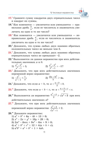 17.•
Ñðàâíèòå ñóììó êâàäðàòîâ äâóõ îòðèöàòåëüíûõ ÷èñåë
è êâàäðàò èõ ñóììû.
18.•
Êàê èçìåíèòñÿ — óâåëè÷èòñÿ èëè óìåíüøèòñÿ — ïðà-
âèëüíàÿ äðîáü a
b
, åñëè åå ÷èñëèòåëü è çíàìåíàòåëü óâå-
ëè÷èòü íà îäíî è òî æå ÷èñëî?
19.•
Êàê èçìåíèòñÿ — óâåëè÷èòñÿ èëè óìåíüøèòñÿ — íå-
ïðàâèëüíàÿ äðîáü a
b
, åñëè åå ÷èñëèòåëü è çíàìåíàòåëü
óâåëè÷èòü íà îäíî è òî æå ÷èñëî?
20.•
Äîêàæèòå, ÷òî ñóììà ëþáûõ äâóõ âçàèìíî îáðàòíûõ
ïîëîæèòåëüíûõ ÷èñåë íå ìåíüøå ÷åì 2.
21.•
Äîêàæèòå, ÷òî ñóììà ëþáûõ äâóõ âçàèìíî îáðàòíûõ
îòðèöàòåëüíûõ ÷èñåë íå ïðåâûøàåò –2.
22.•
Âûïîëíÿåòñÿ ëè äàííîå íåðàâåíñòâî ïðè âñåõ äåéñòâè-
òåëüíûõ çíà÷åíèÿõ a è b:
1)
a b
a
2 2
2
1
1
−
+
> ; 2)
a b
b
2 2
2
1
1
−
+
> − ?
23.•
Äîêàæèòå, ÷òî ïðè âñåõ äåéñòâèòåëüíûõ çíà÷åíèÿõ
ïåðåìåííîé âåðíî íåðàâåíñòâî:
1)
a
a
2
4
1
1
2+
m ; 2)
( )
.
5 1
5
2
4
a
a
+
l
24.•
Äîêàæèòå, ÷òî åñëè a < b, òî a b
a b
< <
+
2
.
25.••
Äîêàæèòå, ÷òî åñëè a < b < c, òî a c
a b c
< <
+ +
3
.
26.••
Âûïîëíÿåòñÿ ëè íåðàâåíñòâî
a
a
2
24
2
3
+
+l ïðè âñåõ
äåéñòâèòåëüíûõ çíà÷åíèÿõ a?
27.••
Äîêàæèòå, ÷òî ïðè âñåõ äåéñòâèòåëüíûõ çíà÷åíèÿõ
ïåðåìåííîé âåðíî íåðàâåíñòâî
a
a
2
2
2
1
2
+
+
l .
28.••
Äîêàæèòå íåðàâåíñòâî:
1) a2
+ b2
+ 6a – 4b + 13 l 0;
2) x2
– 2x + y2
+ 10y + 28 > 0;
3) 2m2
– 6mn + 9n2
– 6m + 9 l 0;
4) a2
+ b2
+ c2
+ 12 l 4(a + b + c);
5) a2
b2
+ a2
+ b2
+ 1 l 4ab.
 