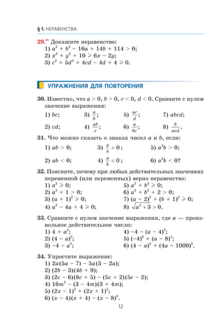 29.••
Äîêàæèòå íåðàâåíñòâî:
1) a2
+ b2
– 16a + 14b + 114 > 0;
2) x2
+ y2
+ 10 l 6x – 2y;
3) c2
+ 5d2
+ 4cd – 4d + 4 l 0.
30. Èçâåñòíî, ÷òî a > 0, b > 0, c < 0, d < 0. Ñðàâíèòå ñ íóëåì
çíà÷åíèå âûðàæåíèÿ:
1) bc; 3)
a
b
; 5)
ac
d
; 7) abcd;
2) cd; 4)
ab
c
; 6)
a
bc
; 8)
b
acd
.
31. ×òî ìîæíî ñêàçàòü î çíàêàõ ÷èñåë a è b, åñëè:
1) ab > 0; 3)
a
b
> 0 ; 5) a2
b > 0;
2) ab < 0; 4)
a
b
< 0 ; 6) a2
b < 0?
32. Ïîÿñíèòå, ïî÷åìó ïðè ëþáûõ äåéñòâèòåëüíûõ çíà÷åíèÿõ
ïåðåìåííîé (èëè ïåðåìåííûõ) âåðíî íåðàâåíñòâî:
1) a2
l 0; 5) a2
+ b2
l 0;
2) a2
+ 1 > 0; 6) a2
+ b2
+ 2 > 0;
3) (a + 1)2
l 0; 7) (a – 2)2
+ (b + 1)2
l 0;
4) a2
– 4a + 4 l 0; 8) a2
3 0+ > .
33. Ñðàâíèòå ñ íóëåì çíà÷åíèå âûðàæåíèÿ, ãäå a — ïðîèç-
âîëüíîå äåéñòâèòåëüíîå ÷èñëî:
1) 4 + a2
; 4) –4 – (a – 4)2
;
2) (4 – a)2
; 5) (–4)8
+ (a – 8)4
;
3) –4 – a2
; 6) (4 – a)2
+ (4a – 1000)2
.
34. Óïðîñòèòå âûðàæåíèå:
1) 2a(5a – 7) – 5a(3 – 2a);
2) (2b – 3)(4b + 9);
3) (2c – 6)(8c + 5) – (5c + 2)(5c – 2);
4) 16m2
– (3 – 4m)(3 + 4m);
5) (2x – 1)2
+ (2x + 1)2
;
6) (x – 4)(x + 4) – (x – 8)2
.
 