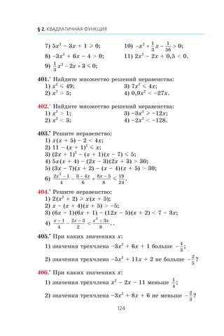 7) 5x2
– 3x + 1 l 0; 10) − + − >x x2 1
3
1
36
0;
8) –3x2
+ 6x – 4 > 0; 11) 2x2
– 2x + 0,5 < 0.
9)
1
3
2
2 3x x− + m 0;
401.° Íàéäèòå ìíîæåñòâî ðåøåíèé íåðàâåíñòâà:
1) x2
m 49; 3) 7x2
m 4x;
2) x2
> 5; 4) 0,9x2
< –27x.
402.° Íàéäèòå ìíîæåñòâî ðåøåíèé íåðàâåíñòâà:
1) x2
> 1; 3) –3x2
l –12x;
2) x2
< 3; 4) –2x2
< –128.
403.•
Ðåøèòå íåðàâåíñòâî:
1) x(x + 5) – 2 < 4x;
2) 11 – (x + 1)2
m x;
3) (2x + 1)2
– (x + 1)(x – 7) m 5;
4) 5x(x + 4) – (2x – 3)(2x + 3) > 30;
5) (3x – 7)(x + 2) – (x – 4)(x + 5) > 30;
6)
2 1
4
3 4
6
8 5
8
19
24
2
x x x− − −
− + m .
404.•
Ðåøèòå íåðàâåíñòâî:
1) 2(x2
+ 2) l x(x + 5);
2) x – (x + 4)(x + 5) > –5;
3) (6x – 1)(6x + 1) – (12x – 5)(x + 2) < 7 – 3x;
4)
x x x x− − +
− <
1
4
2 3
2
3
8
2
..
405.•
Ïðè êàêèõ çíà÷åíèÿõ x:
1) çíà÷åíèÿ òðåõ÷ëåíà –3x2
+ 6x + 1 áîëüøå −
4
3
;
2) çíà÷åíèÿ òðåõ÷ëåíà –5x2
+ 11x + 2 íå áîëüøå −
2
5
?
406.•
Ïðè êàêèõ çíà÷åíèÿõ x:
1) çíà÷åíèÿ òðåõ÷ëåíà x2
– 2x – 11 ìåíüøå
1
4
;
2) çíà÷åíèÿ òðåõ÷ëåíà –3x2
+ 8x + 6 íå ìåíüøå −
2
3
?
 