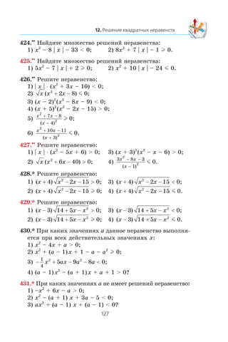 424.••
Íàéäèòå ìíîæåñòâî ðåøåíèé íåðàâåíñòâà:
1) x2
– 8 | x | – 33 < 0; 2) 8x2
+ 7 | x | – 1 l 0.
425.••
Íàéäèòå ìíîæåñòâî ðåøåíèé íåðàâåíñòâà:
1) 5x2
– 7 | x | + 2 l 0; 2) x2
+ 10 | x | – 24 m 0.
426.••
Ðåøèòå íåðàâåíñòâî:
1) | x | ⋅ (x2
+ 3x – 10) < 0;
2) x x x( )2
2 8+ − m 0;
3) (x – 2)2
(x2
– 8x – 9) < 0;
4) (x + 5)2
(x2
– 2x – 15) > 0;
5)
x x
x
2
2
7 8
4
+ −
−( )
l 0;
6)
x x
x
2
2
10 11
3
0
+ −
+( )
.m
427.••
Ðåøèòå íåðàâåíñòâî:
1) | x | ⋅ (x2
– 5x + 6) > 0; 3) (x + 3)2
(x2
– x – 6) > 0;
2) x x x( )2
6 40+ − > 0; 4)
3 8 3
1
2
2 0
x x
x
− −
−( )
.m
428.* Ðåøèòå íåðàâåíñòâî:
1) ( )x x x+ − − >4 2 152
0; 3) ( )x x x+ − − <4 2 152
0;
2) ( )x x x+ − −4 2 152
l 0; 4) ( ) .x x x+ − −4 2 15 02
m
429.* Ðåøèòå íåðàâåíñòâî:
1) ( )x x x− + − >3 14 5 2
0; 3) ( )x x x− + − <3 14 5 2
0;
2) ( )x x x− + −3 14 5 2
l 0; 4) ( ) .x x x− + −3 14 5 02
m
430.* Ïðè êàêèõ çíà÷åíèÿõ a äàííîå íåðàâåíñòâî âûïîëíÿ-
åòñÿ ïðè âñåõ äåéñòâèòåëüíûõ çíà÷åíèÿõ x:
1) x2
– 4x + a > 0;
2) x2
+ (a – 1)x + 1 – a – a2
l 0;
3) − + − − <
1
4
2 2
5 9 8x ax a a 0;
4) (a – 1)x2
– (a + 1)x + a + 1 > 0?
431.* Ïðè êàêèõ çíà÷åíèÿõ a íå èìååò ðåøåíèé íåðàâåíñòâî:
1) –x2
+ 6x – a > 0;
2) x2
– (a + 1) x + 3a – 5 < 0;
3) ax2
+ (a – 1) x + (a – 1) < 0?
 