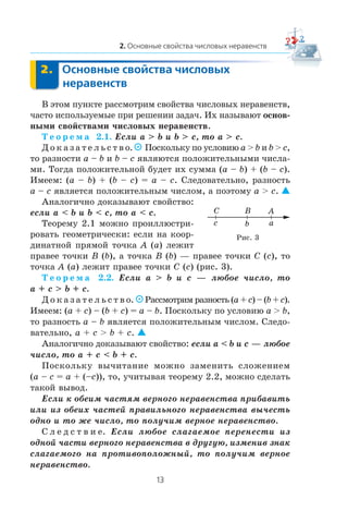 Â ýòîì ïóíêòå ðàññìîòðèì ñâîéñòâà ÷èñëîâûõ íåðàâåíñòâ,
÷àñòî èñïîëüçóåìûå ïðè ðåøåíèè çàäà÷. Èõ íàçûâàþò îñíîâ-
íûìè ñâîéñòâàìè ÷èñëîâûõ íåðàâåíñòâ.
Ò å î ð å ì à 2.1. Åñëè a > b è b > c, òî a > c.
Ä î ê à ç à ò å ë ü ñ ò â î. Ïîñêîëüêó ïî óñëîâèþ a > b è b > c,
òî ðàçíîñòè a – b è b – c ÿâëÿþòñÿ ïîëîæèòåëüíûìè ÷èñëà-
ìè. Òîãäà ïîëîæèòåëüíîé áóäåò èõ ñóììà (a – b) + (b – c).
Èìååì: (a – b) + (b – c) = a – c. Ñëåäîâàòåëüíî, ðàçíîñòü
a – c ÿâëÿåòñÿ ïîëîæèòåëüíûì ÷èñëîì, à ïîýòîìó a > c. 
Àíàëîãè÷íî äîêàçûâàþò ñâîéñòâî:
åñëè a < b è b < c, òî a < c.
Òåîðåìó 2.1 ìîæíî ïðîèëëþñòðè-
ðîâàòü ãåîìåòðè÷åñêè: åñëè íà êîîð-
äèíàòíîé ïðÿìîé òî÷êà A (a) ëåæèò
ïðàâåå òî÷êè B (b), à òî÷êà B (b) — ïðàâåå òî÷êè C (c), òî
òî÷êà A (a) ëåæèò ïðàâåå òî÷êè C (c) (ðèñ. 3).
Ò å î ð å ì à 2.2. Åñëè a > b è c — ëþáîå ÷èñëî, òî
a + c > b + c.
Ä î ê à ç à ò å ë ü ñ ò â î. Ðàññìîòðèì ðàçíîñòü (a + c) – (b + c).
Èìååì: (a + c) – (b + c) = a – b. Ïîñêîëüêó ïî óñëîâèþ a > b,
òî ðàçíîñòü a – b ÿâëÿåòñÿ ïîëîæèòåëüíûì ÷èñëîì. Ñëåäî-
âàòåëüíî, a + c > b + c. 
Àíàëîãè÷íî äîêàçûâàþò ñâîéñòâî: åñëè a < b è c — ëþáîå
÷èñëî, òî a + c < b + c.
Ïîñêîëüêó âû÷èòàíèå ìîæíî çàìåíèòü ñëîæåíèåì
(a – c = a + (–c)), òî, ó÷èòûâàÿ òåîðåìó 2.2, ìîæíî ñäåëàòü
òàêîé âûâîä.
Åñëè ê îáåèì ÷àñòÿì âåðíîãî íåðàâåíñòâà ïðèáàâèòü
èëè èç îáåèõ ÷àñòåé ïðàâèëüíîãî íåðàâåíñòâà âû÷åñòü
îäíî è òî æå ÷èñëî, òî ïîëó÷èì âåðíîå íåðàâåíñòâî.
Ñ ë å ä ñ ò â è å. Åñëè ëþáîå ñëàãàåìîå ïåðåíåñòè èç
îäíîé ÷àñòè âåðíîãî íåðàâåíñòâà â äðóãóþ, èçìåíèâ çíàê
ñëàãàåìîãî íà ïðîòèâîïîëîæíûé, òî ïîëó÷èì âåðíîå
íåðàâåíñòâî.
ABC
c b a
Ðèñ. 3
 