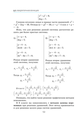 x y
xy
2 2
9
2 7
+ =
=
⎧
⎨
⎩
,
.
Ñëîæèì ïî÷ëåííî ëåâûå è ïðàâûå ÷àñòè óðàâíåíèé: x2
+
+ y2
+ 2xy = 16. Îòñþäà (x + y)2
= 16; x + y = 4 èëè x + y =
= –4.
ßñíî, ÷òî äëÿ ðåøåíèÿ äàííîé ñèñòåìû äîñòàòî÷íî ðå-
øèòü äâå áîëåå ïðîñòûå ñèñòåìû.
1)
x y
xy
+ =
=
⎧
⎨
⎩
4
2 7
,
;
y x
x x
= −
− =
⎧
⎨
⎩
4
2 4 7
,
( ) ;
y x
x x
= −
− + =
⎧
⎨
⎩
4
2 8 7 02
,
.
Ðåøàÿ âòîðîå óðàâíåíèå
ýòîé ñèñòåìû, ïîëó÷èì:
x1
4 2
2
=
−
, x2
4 2
2
=
+
.
Òîãäà y1
4 2
2
=
+
,
y2
4 2
2
=
−
.
2)
x y
xy
+ = −
=
⎧
⎨
⎩
4
2 7
,
;
y x
x x
= − −
− − =
⎧
⎨
⎩
4
2 4 7
,
( ) ;
y x
x x
= − −
+ + =
⎧
⎨
⎩
4
2 8 7 02
,
.
Ðåøàÿ âòîðîå óðàâíåíèå
ýòîé ñèñòåìû, ïîëó÷èì:
x3
4 2
2
=
− −
, x4
4 2
2
=
− +
.
Òîãäà y3
4 2
2
=
− +
,
y4
4 2
2
=
− −
.
Î ò â å ò:
4 2
2
4 2
2
− +⎛
⎝
⎜
⎞
⎠
⎟; ,
4 2
2
4 2
2
+ −⎛
⎝
⎜
⎞
⎠
⎟; ,
− − − +⎛
⎝
⎜
⎞
⎠
⎟4 2
2
4 2
2
; ,
− + − −⎛
⎝
⎜
⎞
⎠
⎟4 2
2
4 2
2
; .
Î÷åâèäíî, ÷òî íàéòè òàêîå ðåøåíèå ãðàôè÷åñêèì ìåòîäîì
íåâîçìîæíî.
Â 8 êëàññå âû îçíàêîìèëèñü ñ ìåòîäîì çàìåíû ïåðå-
ìåííûõ ïðè ðåøåíèè óðàâíåíèé. Ýòîò ìåòîä ïðèìåíÿåòñÿ
è äëÿ ðåøåíèÿ öåëîãî ðÿäà ñèñòåì óðàâíåíèé.
 