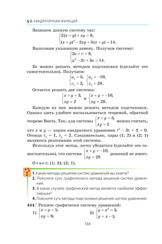 Çàïèøåì äàííóþ ñèñòåìó òàê:
2 8
2 3 142
( ) ,
( ) ( ) .
x y xy
x y xy x y
+ + =
+ − + + =
⎧
⎨
⎩
Âûïîëíèì óêàçàííóþ çàìåíó. Ïîëó÷èì ñèñòåìó:
2 8
2 3 142
u
u u
+ =
− + =
⎧
⎨
⎩
v
v
,
.
Åå ìîæíî ðåøèòü ìåòîäîì ïîäñòàíîâêè (ñäåëàéòå ýòî
ñàìîñòîÿòåëüíî). Ïîëó÷àåì:
u1
1
3
2
=
=
⎧
⎨
⎩
,
,v
u2
2
10
28
= −
=
⎧
⎨
⎩
,
.v
Îñòàåòñÿ ðåøèòü äâå ñèñòåìû:
x y
xy
+ =
=
⎧
⎨
⎩
3
2
,
è
x y
xy
+ = −
=
⎧
⎨
⎩
10
28
,
.
Êàæäóþ èç íèõ ìîæíî ðåøèòü ìåòîäîì ïîäñòàíîâêè.
Îäíàêî çäåñü óäîáíåå âîñïîëüçîâàòüñÿ òåîðåìîé, îáðàòíîé
òåîðåìå Âèåòà. Òàê, äëÿ ñèñòåìû
x y
xy
+ =
=
⎧
⎨
⎩
3
2
,
ìîæíî ñ÷èòàòü,
÷òî x è y — êîðíè êâàäðàòíîãî óðàâíåíèÿ t2
– 3t + 2 = 0.
Îòñþäà t1
= 1, t2
= 2. Ñëåäîâàòåëüíî, ïàðû (1; 2) è (2; 1)
ÿâëÿþòñÿ ðåøåíèÿìè ýòîé ñèñòåìû.
Èñïîëüçóÿ ýòîò ìåòîä, ëåãêî óáåäèòüñÿ (ñäåëàéòå ýòî ñà-
ìîñòîÿòåëüíî), ÷òî ñèñòåìà
x y
xy
+ = −
=
⎧
⎨
⎩
10
28
,
ðåøåíèé íå èìååò.
Î ò â å ò: (1; 2); (2; 1).
444.° Ðåøèòå ãðàôè÷åñêè ñèñòåìó óðàâíåíèé:
1)
x y
xy
+ =
=
⎧
⎨
⎩
5
6
,
;
2)
y x
y x
+ =
= −
⎧
⎨
⎩
2
3
1
,
;
 