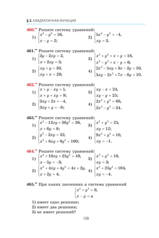 460.••
Ðåøèòå ñèñòåìó óðàâíåíèé:
1)
x y
x y
3 3
56− =
− =
⎧
⎨
⎩
,
2;
2)
5 4
3
2 2
x y
xy
− = −
=
⎧
⎨
⎩
,
.
461.••
Ðåøèòå ñèñòåìó óðàâíåíèé:
1)
3 2 2
2 5
y xy
x xy
− =
+ =
⎧
⎨
⎩
,
;
3)
x y x y
x y x y
2 2
2 2
18
6
+ + + =
− + − =
⎧
⎨
⎩
,
;
2)
xy y
xy x
+ =
+ =
⎧
⎨
⎩
30
28
,
;
4)
2 5 3 2 10
5 2 7 8 10
2
2
x xy x y
xy x x y
− + − =
− + − =
⎧
⎨
⎩
,
.
462.••
Ðåøèòå ñèñòåìó óðàâíåíèé:
1)
x y xy
x y xy
+ − =
+ + =
⎧
⎨
⎩
1,
9;
3)
xy x
xy y
− =
− =
⎧
⎨
⎩
24,
25;
2)
3 2 4
3
xy x
xy y
+ = −
+ = −
⎧
⎨
⎩
,
8;
4)
2 66
2 34
2 2
2 2
x y
x y
+ =
− =
⎧
⎨
⎩
,
.
463.••
Ðåøèòå ñèñòåìó óðàâíåíèé:
1)
x xy y
x y
2 2
12 36 36
6
− + =
+ =
⎧
⎨
⎩
,
8;
3)
x y
xy
2 2
25+ =
=
⎧
⎨
⎩
,
12;
2)
y xy
x xy y
2
2 2
2 32
6 9 10
− =
+ + =
⎧
⎨
⎩
,
0;
4)
9 10
1
2 2
x y
xy
+ =
= −
⎧
⎨
⎩
,
.
464.••
Ðåøèòå ñèñòåìó óðàâíåíèé:
1)
x xy y
x y
2 2
10 25 49
5 3
+ + =
− = −
⎧
⎨
⎩
,
;
3)
x y
xy
2 2
10
3
+ =
=
⎧
⎨
⎩
,
;
2)
x xy y x y
x y
2 2
4 4 4 2
2 4
+ + = +
+ =
⎧
⎨
⎩
,
;
4)
x y
xy
2 2
25 104
4
+ =
= −
⎧
⎨
⎩
,
.
465.••
Ïðè êàêèõ çíà÷åíèÿõ a ñèñòåìà óðàâíåíèé
x y
x y a
2 2
9+ =
− =
⎧
⎨
⎩
,
1) èìååò îäíî ðåøåíèå;
2) èìååò äâà ðåøåíèÿ;
3) íå èìååò ðåøåíèé?
 