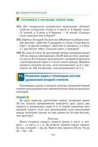 474. (Èç ñòàðèííîãî êèòàéñêîãî òðàêòàòà «Äåâÿòü
îòäåëîâ èñêóññòâà ñ÷åòà».) 5 âîëîâ è 2 áàðàíà ñòîÿò
11 òàýëåé, à 2 âîëà è 8 áàðàíîâ — 8 òàýëåé. Ñêîëüêî
ñòîÿò îòäåëüíî âîë è áàðàí?
475. (Çàäà÷à Ëåîíàðäî Ïèçàíñêîãî (Ôèáîíà÷÷è).) Îäèí ãîâî-
ðèò äðóãîìó: «Äàé ìíå 7 äèíàðèåâ, è ÿ áóäó â 5 ðàç áîãà÷å
òåáÿ». À äðóãîé ãîâîðèò: «Äàé ìíå 5 äèíàðèåâ, è ÿ áóäó
â 7 ðàç áîãà÷å òåáÿ». Ñêîëüêî äåíåã ó êàæäîãî?
476. Èç ñåëà A â ñåëî B, ðàññòîÿíèå ìåæäó êîòîðûìè ðàâíî
140 êì, âûåõàë ìîòîöèêëèñò. Çà 20 ìèí äî ýòîãî íàâñòðå-
÷ó åìó èç B â A âûåõàë âåëîñèïåäèñò, êîòîðûé âñòðåòèëñÿ
ñ ìîòîöèêëèñòîì ÷åðåç 2 ÷ ïîñëå ñâîåãî âûåçäà. Íàéäèòå
ñêîðîñòü êàæäîãî èç íèõ, åñëè ìîòîöèêëèñò çà 2 ÷ ïðî-
åçæàåò íà 104 êì áîëüøå, ÷åì âåëîñèïåäèñò çà 4 ÷.
Ðàññìîòðèì çàäà÷è, â êîòîðûõ ñèñòåìû óðàâíåíèé âòîðîé
ñòåïåíè èñïîëüçóþòñÿ êàê ìàòåìàòè÷åñêèå ìîäåëè ðåàëüíûõ
ñèòóàöèé.
Èç äâóõ ïóíêòîâ, ðàññòîÿíèå ìåæäó êîòîðûìè ðàâíî
18 êì, âûøëè îäíîâðåìåííî íàâñòðå÷ó äðóã äðóãó äâà
òóðèñòà è âñòðåòèëèñü ÷åðåç 2 ÷. Ñ êàêîé ñêîðîñòüþ øåë
êàæäûé òóðèñò, åñëè äëÿ ïðîõîæäåíèÿ âñåãî ðàññòîÿíèÿ
ìåæäó ïóíêòàìè îäíîìó èç íèõ íóæíî íà 54 ìèí áîëüøå,
÷åì äðóãîìó?
Ðåøåíèå
Ïóñòü ñêîðîñòü ïåðâîãî òóðèñòà ðàâíà x êì/÷, à âòî-
ðîãî — y êì/÷, x < y. Äî âñòðå÷è ïåðâûé òóðèñò ïðîøåë
2x êì, à âòîðîé — 2y êì. Âìåñòå îíè ïðîøëè 18 êì. Òîãäà
2x + 2y = 18.
 