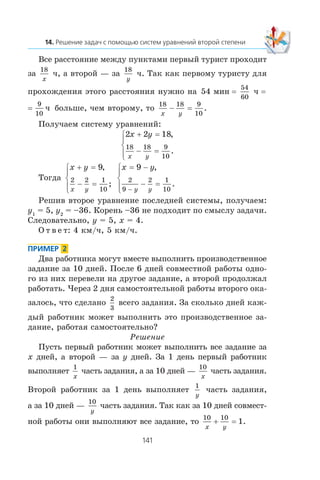 Âñå ðàññòîÿíèå ìåæäó ïóíêòàìè ïåðâûé òóðèñò ïðîõîäèò
çà
18
x
÷, à âòîðîé — çà
18
y
÷. Òàê êàê ïåðâîìó òóðèñòó äëÿ
ïðîõîæäåíèÿ ýòîãî ðàññòîÿíèÿ íóæíî íà 54
54
60
ìèí ÷= =
9
10
÷= áîëüøå, ÷åì âòîðîìó, òî
18 18 9
10x y
− = .
Ïîëó÷àåì ñèñòåìó óðàâíåíèé:
2 2 18
18 18 9
10
x y
x y
+ =
− =
⎧
⎨
⎪
⎩⎪
,
.
Òîãäà
x y
x y
+ =
− =
⎧
⎨
⎪
⎩⎪
9
2 2 1
10
,
;
x y
y y
= −
− =
⎧
⎨
⎪
⎩⎪ −
9
2
9
2 1
10
,
.
Ðåøèâ âòîðîå óðàâíåíèå ïîñëåäíåé ñèñòåìû, ïîëó÷àåì:
y1
= 5, y2
= –36. Êîðåíü –36 íå ïîäõîäèò ïî ñìûñëó çàäà÷è.
Ñëåäîâàòåëüíî, y = 5, x = 4.
Î ò â å ò: 4 êì/÷, 5 êì/÷.
Äâà ðàáîòíèêà ìîãóò âìåñòå âûïîëíèòü ïðîèçâîäñòâåííîå
çàäàíèå çà 10 äíåé. Ïîñëå 6 äíåé ñîâìåñòíîé ðàáîòû îäíî-
ãî èç íèõ ïåðåâåëè íà äðóãîå çàäàíèå, à âòîðîé ïðîäîëæàë
ðàáîòàòü. ×åðåç 2 äíÿ ñàìîñòîÿòåëüíîé ðàáîòû âòîðîãî îêà-
çàëîñü, ÷òî ñäåëàíî
2
3
âñåãî çàäàíèÿ. Çà ñêîëüêî äíåé êàæ-
äûé ðàáîòíèê ìîæåò âûïîëíèòü ýòî ïðîèçâîäñòâåííîå çà-
äàíèå, ðàáîòàÿ ñàìîñòîÿòåëüíî?
Ðåøåíèå
Ïóñòü ïåðâûé ðàáîòíèê ìîæåò âûïîëíèòü âñå çàäàíèå çà
x äíåé, à âòîðîé — çà y äíåé. Çà 1 äåíü ïåðâûé ðàáîòíèê
âûïîëíÿåò
1
x
÷àñòü çàäàíèÿ, à çà 10 äíåé —
10
x
÷àñòü çàäàíèÿ.
Âòîðîé ðàáîòíèê çà 1 äåíü âûïîëíÿåò
1
y
÷àñòü çàäàíèÿ,
à çà 10 äíåé —
10
y
÷àñòü çàäàíèÿ. Òàê êàê çà 10 äíåé ñîâìåñò-
íîé ðàáîòû îíè âûïîëíÿþò âñå çàäàíèå, òî
10 10
1
x y
+ = .
 