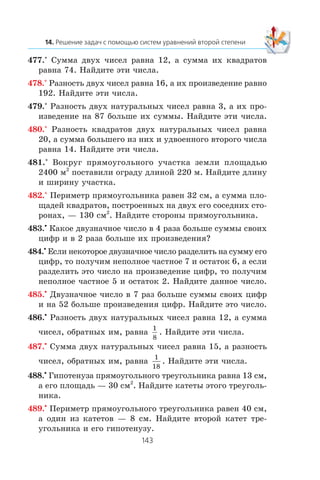 477.° Ñóììà äâóõ ÷èñåë ðàâíà 12, à ñóììà èõ êâàäðàòîâ
ðàâíà 74. Íàéäèòå ýòè ÷èñëà.
478.° Ðàçíîñòü äâóõ ÷èñåë ðàâíà 16, à èõ ïðîèçâåäåíèå ðàâíî
192. Íàéäèòå ýòè ÷èñëà.
479.° Ðàçíîñòü äâóõ íàòóðàëüíûõ ÷èñåë ðàâíà 3, à èõ ïðî-
èçâåäåíèå íà 87 áîëüøå èõ ñóììû. Íàéäèòå ýòè ÷èñëà.
480.° Ðàçíîñòü êâàäðàòîâ äâóõ íàòóðàëüíûõ ÷èñåë ðàâíà
20, à ñóììà áîëüøåãî èç íèõ è óäâîåííîãî âòîðîãî ÷èñëà
ðàâíà 14. Íàéäèòå ýòè ÷èñëà.
481.° Âîêðóã ïðÿìîóãîëüíîãî ó÷àñòêà çåìëè ïëîùàäüþ
2400 ì2
ïîñòàâèëè îãðàäó äëèíîé 220 ì. Íàéäèòå äëèíó
è øèðèíó ó÷àñòêà.
482.° Ïåðèìåòð ïðÿìîóãîëüíèêà ðàâåí 32 ñì, à ñóììà ïëî-
ùàäåé êâàäðàòîâ, ïîñòðîåííûõ íà äâóõ åãî ñîñåäíèõ ñòî-
ðîíàõ, — 130 ñì2
. Íàéäèòå ñòîðîíû ïðÿìîóãîëüíèêà.
483.•
Êàêîå äâóçíà÷íîå ÷èñëî â 4 ðàçà áîëüøå ñóììû ñâîèõ
öèôð è â 2 ðàçà áîëüøå èõ ïðîèçâåäåíèÿ?
484.•
Åñëè íåêîòîðîå äâóçíà÷íîå ÷èñëî ðàçäåëèòü íà ñóììó åãî
öèôð, òî ïîëó÷èì íåïîëíîå ÷àñòíîå 7 è îñòàòîê 6, à åñëè
ðàçäåëèòü ýòî ÷èñëî íà ïðîèçâåäåíèå öèôð, òî ïîëó÷èì
íåïîëíîå ÷àñòíîå 5 è îñòàòîê 2. Íàéäèòå äàííîå ÷èñëî.
485.•
Äâóçíà÷íîå ÷èñëî â 7 ðàç áîëüøå ñóììû ñâîèõ öèôð
è íà 52 áîëüøå ïðîèçâåäåíèÿ öèôð. Íàéäèòå ýòî ÷èñëî.
486.•
Ðàçíîñòü äâóõ íàòóðàëüíûõ ÷èñåë ðàâíà 12, à ñóììà
÷èñåë, îáðàòíûõ èì, ðàâíà
1
8
. Íàéäèòå ýòè ÷èñëà.
487.•
Ñóììà äâóõ íàòóðàëüíûõ ÷èñåë ðàâíà 15, à ðàçíîñòü
÷èñåë, îáðàòíûõ èì, ðàâíà
1
18
. Íàéäèòå ýòè ÷èñëà.
488.•
Ãèïîòåíóçà ïðÿìîóãîëüíîãî òðåóãîëüíèêà ðàâíà 13 ñì,
à åãî ïëîùàäü — 30 ñì2
. Íàéäèòå êàòåòû ýòîãî òðåóãîëü-
íèêà.
489.•
Ïåðèìåòð ïðÿìîóãîëüíîãî òðåóãîëüíèêà ðàâåí 40 ñì,
à îäèí èç êàòåòîâ — 8 ñì. Íàéäèòå âòîðîé êàòåò òðå-
óãîëüíèêà è åãî ãèïîòåíóçó.
 