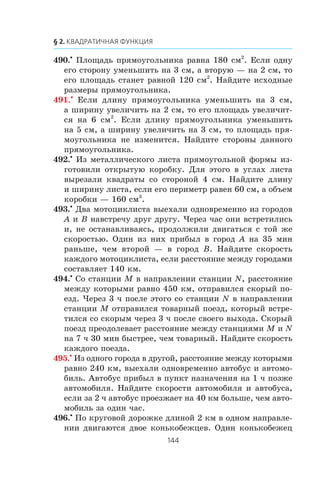 490.•
Ïëîùàäü ïðÿìîóãîëüíèêà ðàâíà 180 ñì2
. Åñëè îäíó
åãî ñòîðîíó óìåíüøèòü íà 3 ñì, à âòîðóþ — íà 2 ñì, òî
åãî ïëîùàäü ñòàíåò ðàâíîé 120 ñì2
. Íàéäèòå èñõîäíûå
ðàçìåðû ïðÿìîóãîëüíèêà.
491.•
Åñëè äëèíó ïðÿìîóãîëüíèêà óìåíüøèòü íà 3 ñì,
à øèðèíó óâåëè÷èòü íà 2 ñì, òî åãî ïëîùàäü óâåëè÷èò-
ñÿ íà 6 ñì2
. Åñëè äëèíó ïðÿìîóãîëüíèêà óìåíüøèòü
íà 5 ñì, à øèðèíó óâåëè÷èòü íà 3 ñì, òî ïëîùàäü ïðÿ-
ìîóãîëüíèêà íå èçìåíèòñÿ. Íàéäèòå ñòîðîíû äàííîãî
ïðÿìîóãîëüíèêà.
492.•
Èç ìåòàëëè÷åñêîãî ëèñòà ïðÿìîóãîëüíîé ôîðìû èç-
ãîòîâèëè îòêðûòóþ êîðîáêó. Äëÿ ýòîãî â óãëàõ ëèñòà
âûðåçàëè êâàäðàòû ñî ñòîðîíîé 4 ñì. Íàéäèòå äëèíó
è øèðèíó ëèñòà, åñëè åãî ïåðèìåòð ðàâåí 60 ñì, à îáúåì
êîðîáêè — 160 ñì3
.
493.•
Äâà ìîòîöèêëèñòà âûåõàëè îäíîâðåìåííî èç ãîðîäîâ
A è B íàâñòðå÷ó äðóã äðóãó. ×åðåç ÷àñ îíè âñòðåòèëèñü
è, íå îñòàíàâëèâàÿñü, ïðîäîëæèëè äâèãàòüñÿ ñ òîé æå
ñêîðîñòüþ. Îäèí èç íèõ ïðèáûë â ãîðîä A íà 35 ìèí
ðàíüøå, ÷åì âòîðîé — â ãîðîä B. Íàéäèòå ñêîðîñòü
êàæäîãî ìîòîöèêëèñòà, åñëè ðàññòîÿíèå ìåæäó ãîðîäàìè
ñîñòàâëÿåò 140 êì.
494.•
Ñî ñòàíöèè M â íàïðàâëåíèè ñòàíöèè N, ðàññòîÿíèå
ìåæäó êîòîðûìè ðàâíî 450 êì, îòïðàâèëñÿ ñêîðûé ïî-
åçä. ×åðåç 3 ÷ ïîñëå ýòîãî ñî ñòàíöèè N â íàïðàâëåíèè
ñòàíöèè M îòïðàâèëñÿ òîâàðíûé ïîåçä, êîòîðûé âñòðå-
òèëñÿ ñî ñêîðûì ÷åðåç 3 ÷ ïîñëå ñâîåãî âûõîäà. Ñêîðûé
ïîåçä ïðåîäîëåâàåò ðàññòîÿíèå ìåæäó ñòàíöèÿìè M è N
íà 7 ÷ 30 ìèí áûñòðåå, ÷åì òîâàðíûé. Íàéäèòå ñêîðîñòü
êàæäîãî ïîåçäà.
495.•
Èç îäíîãî ãîðîäà â äðóãîé, ðàññòîÿíèå ìåæäó êîòîðûìè
ðàâíî 240 êì, âûåõàëè îäíîâðåìåííî àâòîáóñ è àâòîìî-
áèëü. Àâòîáóñ ïðèáûë â ïóíêò íàçíà÷åíèÿ íà 1 ÷ ïîçæå
àâòîìîáèëÿ. Íàéäèòå ñêîðîñòè àâòîìîáèëÿ è àâòîáóñà,
åñëè çà 2 ÷ àâòîáóñ ïðîåçæàåò íà 40 êì áîëüøå, ÷åì àâòî-
ìîáèëü çà îäèí ÷àñ.
496.•
Ïî êðóãîâîé äîðîæêå äëèíîé 2 êì â îäíîì íàïðàâëå-
íèè äâèãàþòñÿ äâîå êîíüêîáåæöåâ. Îäèí êîíüêîáåæåö
 