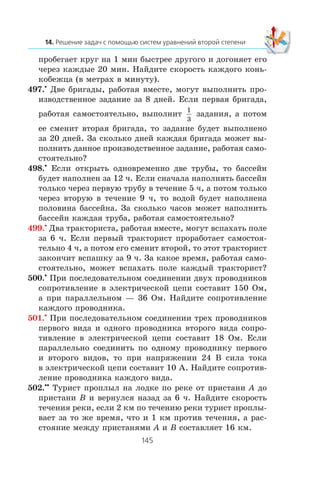 ïðîáåãàåò êðóã íà 1 ìèí áûñòðåå äðóãîãî è äîãîíÿåò åãî
÷åðåç êàæäûå 20 ìèí. Íàéäèòå ñêîðîñòü êàæäîãî êîíü-
êîáåæöà (â ìåòðàõ â ìèíóòó).
497.•
Äâå áðèãàäû, ðàáîòàÿ âìåñòå, ìîãóò âûïîëíèòü ïðî-
èçâîäñòâåííîå çàäàíèå çà 8 äíåé. Åñëè ïåðâàÿ áðèãàäà,
ðàáîòàÿ ñàìîñòîÿòåëüíî, âûïîëíèò
1
3
çàäàíèÿ, à ïîòîì
åå ñìåíèò âòîðàÿ áðèãàäà, òî çàäàíèå áóäåò âûïîëíåíî
çà 20 äíåé. Çà ñêîëüêî äíåé êàæäàÿ áðèãàäà ìîæåò âû-
ïîëíèòü äàííîå ïðîèçâîäñòâåííîå çàäàíèå, ðàáîòàÿ ñàìî-
ñòîÿòåëüíî?
498.•
Åñëè îòêðûòü îäíîâðåìåííî äâå òðóáû, òî áàññåéí
áóäåò íàïîëíåí çà 12 ÷. Åñëè ñíà÷àëà íàïîëíÿòü áàññåéí
òîëüêî ÷åðåç ïåðâóþ òðóáó â òå÷åíèå 5 ÷, à ïîòîì òîëüêî
÷åðåç âòîðóþ â òå÷åíèå 9 ÷, òî âîäîé áóäåò íàïîëíåíà
ïîëîâèíà áàññåéíà. Çà ñêîëüêî ÷àñîâ ìîæåò íàïîëíèòü
áàññåéí êàæäàÿ òðóáà, ðàáîòàÿ ñàìîñòîÿòåëüíî?
499.•
Äâà òðàêòîðèñòà, ðàáîòàÿ âìåñòå, ìîãóò âñïàõàòü ïîëå
çà 6 ÷. Åñëè ïåðâûé òðàêòîðèñò ïðîðàáîòàåò ñàìîñòîÿ-
òåëüíî 4 ÷, à ïîòîì åãî ñìåíèò âòîðîé, òî ýòîò òðàêòîðèñò
çàêîí÷èò âñïàøêó çà 9 ÷. Çà êàêîå âðåìÿ, ðàáîòàÿ ñàìî-
ñòîÿòåëüíî, ìîæåò âñïàõàòü ïîëå êàæäûé òðàêòîðèñò?
500.•
Ïðè ïîñëåäîâàòåëüíîì ñîåäèíåíèè äâóõ ïðîâîäíèêîâ
ñîïðîòèâëåíèå â ýëåêòðè÷åñêîé öåïè ñîñòàâèò 150 Îì,
à ïðè ïàðàëëåëüíîì — 36 Îì. Íàéäèòå ñîïðîòèâëåíèå
êàæäîãî ïðîâîäíèêà.
501.•
Ïðè ïîñëåäîâàòåëüíîì ñîåäèíåíèè òðåõ ïðîâîäíèêîâ
ïåðâîãî âèäà è îäíîãî ïðîâîäíèêà âòîðîãî âèäà ñîïðî-
òèâëåíèå â ýëåêòðè÷åñêîé öåïè ñîñòàâèò 18 Îì. Åñëè
ïàðàëëåëüíî ñîåäèíèòü ïî îäíîìó ïðîâîäíèêó ïåðâîãî
è âòîðîãî âèäîâ, òî ïðè íàïðÿæåíèè 24 Â ñèëà òîêà
â ýëåêòðè÷åñêîé öåïè ñîñòàâèò 10 À. Íàéäèòå ñîïðîòèâ-
ëåíèå ïðîâîäíèêà êàæäîãî âèäà.
502.••
Òóðèñò ïðîïëûë íà ëîäêå ïî ðåêå îò ïðèñòàíè A äî
ïðèñòàíè B è âåðíóëñÿ íàçàä çà 6 ÷. Íàéäèòå ñêîðîñòü
òå÷åíèÿ ðåêè, åñëè 2 êì ïî òå÷åíèþ ðåêè òóðèñò ïðîïëû-
âàåò çà òî æå âðåìÿ, ÷òî è 1 êì ïðîòèâ òå÷åíèÿ, à ðàñ-
ñòîÿíèå ìåæäó ïðèñòàíÿìè A è B ñîñòàâëÿåò 16 êì.
 