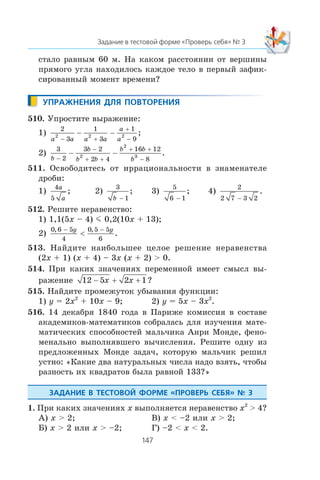 ñòàëî ðàâíûì 60 ì. Íà êàêîì ðàññòîÿíèè îò âåðøèíû
ïðÿìîãî óãëà íàõîäèëîñü êàæäîå òåëî â ïåðâûé çàôèê-
ñèðîâàííûé ìîìåíò âðåìåíè?
510. Óïðîñòèòå âûðàæåíèå:
1)
2
3
1
3
1
9
2 2 2
a a a a
a
a− +
+
−
− − ;
2)
3
2
3 2
2 4
16 12
8
2
2
3
b
b
b b
b b
b−
−
+ +
+ +
−
− − .
511. Îñâîáîäèòåñü îò èððàöèîíàëüíîñòè â çíàìåíàòåëå
äðîáè:
1)
4
5
a
a
; 2)
3
1b −
; 3)
5
6 1−
; 4)
2
2 7 3 2−
.
512. Ðåøèòå íåðàâåíñòâî:
1) 1,1(5x – 4) m 0,2(10x + 13);
2)
0 6 5
4
0 5 5
6
, ,
.
− −
<
y y
513. Íàéäèòå íàèáîëüøåå öåëîå ðåøåíèå íåðàâåíñòâà
(2x + 1) (x + 4) – 3x (x + 2) > 0.
514. Ïðè êàêèõ çíà÷åíèÿõ ïåðåìåííîé èìååò ñìûñë âû-
ðàæåíèå 12 5 2 1− + +x x ?
515. Íàéäèòå ïðîìåæóòîê óáûâàíèÿ ôóíêöèè:
1) y = 2x2
+ 10x – 9; 2) y = 5x – 3x2
.
516. 14 äåêàáðÿ 1840 ãîäà â Ïàðèæå êîìèññèÿ â ñîñòàâå
àêàäåìèêîâ-ìàòåìàòèêîâ ñîáðàëàñü äëÿ èçó÷åíèÿ ìàòå-
ìàòè÷åñêèõ ñïîñîáíîñòåé ìàëü÷èêà Àíðè Ìîíäå, ôåíî-
ìåíàëüíî âûïîëíÿâøåãî âû÷èñëåíèÿ. Ðåøèòå îäíó èç
ïðåäëîæåííûõ Ìîíäå çàäà÷, êîòîðóþ ìàëü÷èê ðåøèë
óñòíî: «Êàêèå äâà íàòóðàëüíûõ ÷èñëà íàäî âçÿòü, ÷òîáû
ðàçíîñòü èõ êâàäðàòîâ áûëà ðàâíîé 133?»
1. Ïðè êàêèõ çíà÷åíèÿõ x âûïîëíÿåòñÿ íåðàâåíñòâî x2
> 4?
À) x > 2; Â) x < –2 èëè x > 2;
Á) x > 2 èëè x > –2; Ã) –2 < x < 2.
 