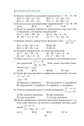 2. Êàêîâî ìíîæåñòâî ðåøåíèé íåðàâåíñòâà x2
+ 8x – 9 l 0?
À) (–∞; –9) c (1; +∞); Â) (–∞; –1) c (9; +∞);
Á) (–∞; –9] c [1; +∞); Ã) (–∞; –1] c [9; +∞).
3. Ñêîëüêî öåëûõ ðåøåíèé èìååò íåðàâåíñòâî 3x2
+ 5x – 8 < 0?
À) 3; Á) 4; Â) 5; Ã) 6.
4. Êàêîå èç äàííûõ íåðàâåíñòâ âûïîëíÿåòñÿ ïðè âñåõ äåé-
ñòâèòåëüíûõ çíà÷åíèÿõ ïåðåìåííîé?
À) x2
– 14x + 49 > 0; Â) x2
– 3x + 4 > 0;
Á) –3x2
+ x + 2 m 0; Ã) –x2
+ 7x – 10 < 0.
5. Êàêîâà îáëàñòü îïðåäåëåíèÿ ôóíêöèè f x
x x
( ) ?=
−
5
8 4
2
À) (–∞; 0] c [2; +∞); Â) [0; 2];
Á) (–∞; 0) c (2; +∞); Ã) (0; 2).
6. Óêàæèòå íåðàâåíñòâî, íå èìåþùåå ðåøåíèé.
À) x2
– 6x + 10 < 0; Â) –3x2
+ 8x + 3 < 0;
Á) –5x2
+ 3x + 2 > 0; Ã) –x2
– 10x > 0.
7. Ïàðû ÷èñåë (x1
; y1
) è (x2
; y2
) ÿâëÿþòñÿ ðåøåíèÿìè ñèñòå-
ìû óðàâíåíèé
y x
xy y
− =
− =
⎧
⎨
⎩
2
10
,
.
×åìó ðàâíî çíà÷åíèå âûðà-
æåíèÿ x1
y1
+ x2
y2
?
À) 23; Á) 7; Â) 35; Ã) –26.
8. Êàêèå ôèãóðû ÿâëÿþòñÿ ãðàôèêàìè óðàâíåíèé ñèñòåìû
x y
xy
2 2
5
3
+ =
= −
⎧
⎨
⎩
,
?
À) Ïðÿìàÿ è ïàðàáîëà; Â) îêðóæíîñòü è ãèïåðáîëà;
Á) îêðóæíîñòü è ïàðàáîëà; Ã) ïàðàáîëà è ãèïåðáîëà.
9. Ñêîëüêî ðåøåíèé èìååò ñèñòåìà óðàâíåíèé
x y
x y
2
4
1
− =
+ =
⎧
⎨
⎩
,
?
À) Íè åäèíîãî ðåøåíèÿ; Â) äâà ðåøåíèÿ;
Á) îäíî ðåøåíèå; Ã) ÷åòûðå ðåøåíèÿ.
10. Êàêîå íàèáîëüøåå çíà÷åíèå ïðèíèìàåò âûðàæåíèå x + y,
åñëè ïàðà ÷èñåë (x; y) ÿâëÿåòñÿ ðåøåíèåì ñèñòåìû óðàâ-
íåíèé
x y
x xy y
− =
+ − = −
⎧
⎨
⎩
5
2 72 2
,
?
À) 1; Á) 6; Â) 0; Ã) –5.
 