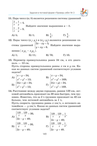 11. Ïàðà ÷èñåë (a; b) ÿâëÿåòñÿ ðåøåíèåì ñèñòåìû óðàâíåíèé
2 1
1 3
4
9
x y
x y
+ =
− =
⎧
⎨
⎪
⎩
⎪
,
.
Íàéäèòå çíà÷åíèå âûðàæåíèÿ a – b.
À) 5; Á) 1; Â)
1
6
; Ã)
5
6
.
12. Ïàðû ÷èñåë (x1
; y1
) è (x2
; y2
) ÿâëÿþòñÿ ðåøåíèÿìè ñè-
ñòåìû óðàâíåíèé
2 5
6
x xy
y xy
− =
+ =
⎧
⎨
⎩
,
.
Íàéäèòå çíà÷åíèå âûðà-
æåíèÿ | x1
y1
– x2
y2
|.
À) 1; Á) 11; Â) 70; Ã) 10.
13. Ïåðèìåòð ïðÿìîóãîëüíèêà ðàâåí 34 ñì, à åãî äèàãî-
íàëü — 13 ñì.
Ïóñòü ñòîðîíû ïðÿìîóãîëüíèêà ðàâíû x ñì è y ñì. Êà-
êàÿ èç äàííûõ ñèñòåì óðàâíåíèé ñîîòâåòñòâóåò óñëîâèþ
çàäà÷è?
À)
x y
x y
+ =
+ =
⎧
⎨
⎩
34
2 2
,
13;
Â)
x y
x y
+ =
+ =
⎧
⎨
⎩
34
2 2
,
169;
Á)
2 34
2 2
( ) ,x y
x y
+ =
+ =
⎧
⎨
⎩ 13;
Ã)
2 34
1692 2
( ) ,
.
x y
x y
+ =
+ =
⎧
⎨
⎩
14. Ðàññòîÿíèå ìåæäó äâóìÿ ãîðîäàìè, ðàâíîå 120 êì, ëåã-
êîâîé àâòîìîáèëü ïðîåçæàåò íà 30 ìèí áûñòðåå, ÷åì ãðó-
çîâèê. Èçâåñòíî, ÷òî çà 2 ÷ ãðóçîâèê ïðîåçæàåò íà 40 êì
áîëüøå, ÷åì ëåãêîâîé àâòîìîáèëü çà 1 ÷.
Ïóñòü ñêîðîñòü ãðóçîâèêà ðàâíà x êì/÷, à ëåãêîâîãî àâ-
òîìîáèëÿ — y êì/÷. Êàêàÿ èç äàííûõ ñèñòåì óðàâíåíèé
ñîîòâåòñòâóåò óñëîâèþ çàäà÷è?
À)
120 120
30
2
x y
x y
− =
− =
⎧
⎨
⎪
⎩⎪
,
40;
Â)
120 120 1
2
2
x y
x y
− =
− =
⎧
⎨
⎪
⎩⎪
,
40;
Á)
120 120
30
2
y x
x y
− =
− =
⎧
⎨
⎪
⎩⎪
,
40;
Ã)
120 120 1
2
2 40
y x
x y
− =
− =
⎧
⎨
⎪
⎩⎪
,
.
 