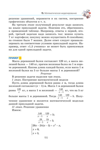 ðåøåíèå óðàâíåíèé, íåðàâåíñòâ è èõ ñèñòåì, ïîñòðîåíèå
ãðàôè÷åñêèõ îáúåêòîâ è ò. ï.
Íà òðåòüåì ýòàïå ïîëó÷åííûé ðåçóëüòàò íàäî çàïèñàòü
íà ÿçûêå ïðèêëàäíîé çàäà÷è. Ïîÿñíèì ýòî, îáðàòèâøèñü
ê ïðèâåäåííîé òàáëèöå. Íàïðèìåð, îòâåòû ê ïåðâîé, âòî-
ðîé, òðåòüåé çàäà÷àì íàäî çàïèñàòü òàê: ìîæíî êóïèòü
7 êã êàðòîôåëÿ; ïîêóïêó ìîæíî îñóùåñòâèòü 6 ñïîñîáàìè;
íà ñòîÿíêå áûëî 7 ìàøèí. Äàëåå îòâåò ñëåäóåò ïðîàíàëè-
çèðîâàòü íà ñîîòâåòñòâèå óñëîâèþ ïðèêëàäíîé çàäà÷è. Íà-
ïðèìåð, îòâåò «1,5 ó÷åíèêà» íå ìîæåò áûòü ïðèåìëåìûì
íè äëÿ îäíîé ïðèêëàäíîé çàäà÷è.
Ìàññà äåðåâÿííîé áàëêè ñîñòàâëÿåò 120 êã, à ìàññà æå-
ëåçíîé áàëêè — 140 êã, ïðè÷åì æåëåçíàÿ áàëêà íà 1 ì êîðî-
÷å äåðåâÿííîé. Êàêîâà äëèíà êàæäîé áàëêè, åñëè ìàññà 1 ì
æåëåçíîé áàëêè íà 5 êã áîëüøå ìàññû 1 ì äåðåâÿííîé?
Ðåøåíèå
Â ðåøåíèè çàäà÷è âûäåëèì òðè ýòàïà.
I ýòàï. Ïîñòðîåíèå ìàòåìàòè÷åñêîé ìîäåëè
Ïóñòü äëèíà äåðåâÿííîé áàëêè ðàâíà x ì, òîãäà äëèíà
æåëåçíîé ñîñòàâëÿåò (x – 1) ì. Ìàññà 1 ì äåðåâÿííîé áàëêè
ðàâíà
120
x
êã, à ìàññà 1 ì æåëåçíîé —
140
1x −
êã, ÷òî íà 5 êã
áîëüøå ìàññû 1 ì äåðåâÿííîé. Òîãäà
140
1
120
5
x x−
− = . Ïîëó-
÷åííîå óðàâíåíèå è ÿâëÿåòñÿ ìàòåìàòè÷åñêîé ìîäåëüþ
äàííîé ïðèêëàäíîé çàäà÷è.
²² ýòàï. Ðåøåíèå óðàâíåíèÿ
Èìååì:
140
1
120
x x−
− = 5;
28
1
24
1
x x−
− = ;
28 24 1
0
1
2
x x x x
x
x
− − = −
≠
≠
⎧
⎨
⎪
⎩
⎪
( ) ,
,
;
 