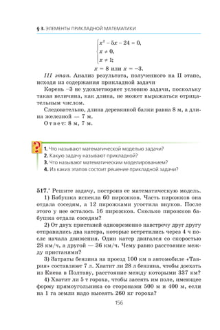 x x
x
x
2
5 24 0
0
1
− − =
≠
≠
⎧
⎨
⎪
⎩
⎪
,
,
;
x = 8 èëè x = –3.
²²² ýòàï. Àíàëèç ðåçóëüòàòà, ïîëó÷åííîãî íà ²² ýòàïå,
èñõîäÿ èç ñîäåðæàíèÿ ïðèêëàäíîé çàäà÷è
Êîðåíü –3 íå óäîâëåòâîðÿåò óñëîâèþ çàäà÷è, ïîñêîëüêó
òàêàÿ âåëè÷èíà, êàê äëèíà, íå ìîæåò âûðàæàòüñÿ îòðèöà-
òåëüíûì ÷èñëîì.
Ñëåäîâàòåëüíî, äëèíà äåðåâÿííîé áàëêè ðàâíà 8 ì, à äëè-
íà æåëåçíîé — 7 ì.
Î ò â å ò: 8 ì, 7 ì.
517.° Ðåøèòå çàäà÷ó, ïîñòðîèâ åå ìàòåìàòè÷åñêóþ ìîäåëü.
1) Áàáóøêà èñïåêëà 60 ïèðîæêîâ. ×àñòü ïèðîæêîâ îíà
îòäàëà ñîñåäÿì, à 12 ïèðîæêàìè óãîñòèëà âíóêîâ. Ïîñëå
ýòîãî ó íåå îñòàëîñü 16 ïèðîæêîâ. Ñêîëüêî ïèðîæêîâ áà-
áóøêà îòäàëà ñîñåäÿì?
2) Îò äâóõ ïðèñòàíåé îäíîâðåìåííî íàâñòðå÷ó äðóã äðóãó
îòïðàâèëèñü äâà êàòåðà, êîòîðûå âñòðåòèëèñü ÷åðåç 4 ÷ ïî-
ñëå íà÷àëà äâèæåíèÿ. Îäèí êàòåð äâèãàëñÿ ñî ñêîðîñòüþ
28 êì/÷, à äðóãîé — 36 êì/÷. ×åìó ðàâíî ðàññòîÿíèå ìåæ-
äó ïðèñòàíÿìè?
3) Çàòðàòû áåíçèíà íà ïðîåçä 100 êì â àâòîìîáèëå «Òàâ-
ðèÿ» ñîñòàâëÿþò 7 ë. Õâàòèò ëè 28 ë áåíçèíà, ÷òîáû äîåõàòü
èç Êèåâà â Ïîëòàâó, ðàññòîÿíèå ìåæäó êîòîðûìè 337 êì?
4) Õâàòèò ëè 5 ò ãîðîõà, ÷òîáû çàñåÿòü èì ïîëå, èìåþùåå
ôîðìó ïðÿìîóãîëüíèêà ñî ñòîðîíàìè 500 ì è 400 ì, åñëè
íà 1 ãà çåìëè íàäî âûñåÿòü 260 êã ãîðîõà?
 