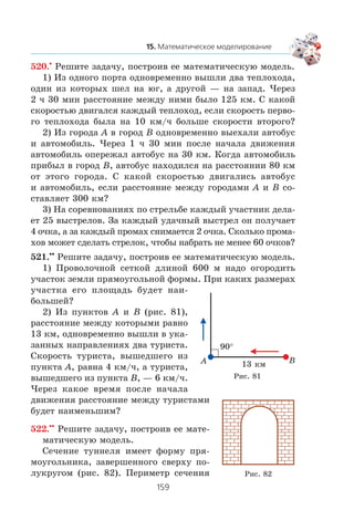 520.•
Ðåøèòå çàäà÷ó, ïîñòðîèâ åå ìàòåìàòè÷åñêóþ ìîäåëü.
1) Èç îäíîãî ïîðòà îäíîâðåìåííî âûøëè äâà òåïëîõîäà,
îäèí èç êîòîðûõ øåë íà þã, à äðóãîé — íà çàïàä. ×åðåç
2 ÷ 30 ìèí ðàññòîÿíèå ìåæäó íèìè áûëî 125 êì. Ñ êàêîé
ñêîðîñòüþ äâèãàëñÿ êàæäûé òåïëîõîä, åñëè ñêîðîñòü ïåðâî-
ãî òåïëîõîäà áûëà íà 10 êì/÷ áîëüøå ñêîðîñòè âòîðîãî?
2) Èç ãîðîäà A â ãîðîä B îäíîâðåìåííî âûåõàëè àâòîáóñ
è àâòîìîáèëü. ×åðåç 1 ÷ 30 ìèí ïîñëå íà÷àëà äâèæåíèÿ
àâòîìîáèëü îïåðåæàë àâòîáóñ íà 30 êì. Êîãäà àâòîìîáèëü
ïðèáûë â ãîðîä B, àâòîáóñ íàõîäèëñÿ íà ðàññòîÿíèè 80 êì
îò ýòîãî ãîðîäà. Ñ êàêîé ñêîðîñòüþ äâèãàëèñü àâòîáóñ
è àâòîìîáèëü, åñëè ðàññòîÿíèå ìåæäó ãîðîäàìè A è B ñî-
ñòàâëÿåò 300 êì?
3) Íà ñîðåâíîâàíèÿõ ïî ñòðåëüáå êàæäûé ó÷àñòíèê äåëà-
åò 25 âûñòðåëîâ. Çà êàæäûé óäà÷íûé âûñòðåë îí ïîëó÷àåò
4 î÷êà, à çà êàæäûé ïðîìàõ ñíèìàåòñÿ 2 î÷êà. Ñêîëüêî ïðîìà-
õîâ ìîæåò ñäåëàòü ñòðåëîê, ÷òîáû íàáðàòü íå ìåíåå 60 î÷êîâ?
521.••
Ðåøèòå çàäà÷ó, ïîñòðîèâ åå ìàòåìàòè÷åñêóþ ìîäåëü.
1) Ïðîâîëî÷íîé ñåòêîé äëèíîé 600 ì íàäî îãîðîäèòü
ó÷àñòîê çåìëè ïðÿìîóãîëüíîé ôîðìû. Ïðè êàêèõ ðàçìåðàõ
ó÷àñòêà åãî ïëîùàäü áóäåò íàè-
áîëüøåé?
2) Èç ïóíêòîâ A è B (ðèñ. 81),
ðàññòîÿíèå ìåæäó êîòîðûìè ðàâíî
13 êì, îäíîâðåìåííî âûøëè â óêà-
çàííûõ íàïðàâëåíèÿõ äâà òóðèñòà.
Ñêîðîñòü òóðèñòà, âûøåäøåãî èç
ïóíêòà A, ðàâíà 4 êì/÷, à òóðèñòà,
âûøåäøåãî èç ïóíêòà B, — 6 êì/÷.
×åðåç êàêîå âðåìÿ ïîñëå íà÷àëà
äâèæåíèÿ ðàññòîÿíèå ìåæäó òóðèñòàìè
áóäåò íàèìåíüøèì?
522.••
Ðåøèòå çàäà÷ó, ïîñòðîèâ åå ìàòå-
ìàòè÷åñêóþ ìîäåëü.
Ñå÷åíèå òóííåëÿ èìååò ôîðìó ïðÿ-
ìîóãîëüíèêà, çàâåðøåííîãî ñâåðõó ïî-
ëóêðóãîì (ðèñ. 82). Ïåðèìåòð ñå÷åíèÿ
90°
BA 13 êì
Ðèñ. 81
Ðèñ. 82
 