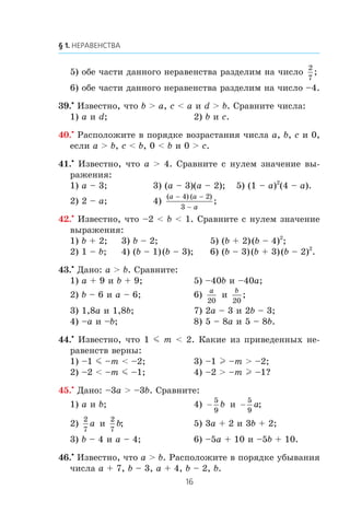 5) îáå ÷àñòè äàííîãî íåðàâåíñòâà ðàçäåëèì íà ÷èñëî
2
7
;
6) îáå ÷àñòè äàííîãî íåðàâåíñòâà ðàçäåëèì íà ÷èñëî –4.
39.•
Èçâåñòíî, ÷òî b > a, c < a è d > b. Ñðàâíèòå ÷èñëà:
1) a è d; 2) b è c.
40.•
Ðàñïîëîæèòå â ïîðÿäêå âîçðàñòàíèÿ ÷èñëà a, b, c è 0,
åñëè a > b, c < b, 0 < b è 0 > c.
41.•
Èçâåñòíî, ÷òî a > 4. Ñðàâíèòå ñ íóëåì çíà÷åíèå âû-
ðàæåíèÿ:
1) a – 3; 3) (a – 3)(a – 2); 5) (1 – a)2
(4 – a).
2) 2 – a; 4)
( ) ( )
;
a a
a
− −
−
4 2
3
42.•
Èçâåñòíî, ÷òî –2 < b < 1. Ñðàâíèòå ñ íóëåì çíà÷åíèå
âûðàæåíèÿ:
1) b + 2; 3) b – 2; 5) (b + 2)(b – 4)2
;
2) 1 – b; 4) (b – 1)(b – 3); 6) (b – 3)(b + 3)(b – 2)2
.
43.•
Äàíî: a > b. Ñðàâíèòå:
1) a + 9 è b + 9; 5) –40b è –40a;
2) b – 6 è a – 6; 6)
a
20
è
b
20
;
3) 1,8a è 1,8b; 7) 2a – 3 è 2b – 3;
4) –a è –b; 8) 5 – 8a è 5 – 8b.
44.•
Èçâåñòíî, ÷òî 1 m m < 2. Êàêèå èç ïðèâåäåííûõ íå-
ðàâåíñòâ âåðíû:
1) –1 m –m < –2; 3) –1 l –m > –2;
2) –2 < –m m –1; 4) –2 > –m l –1?
45.•
Äàíî: –3a > –3b. Ñðàâíèòå:
1) a è b; 4) −
5
9
b è −
5
9
a;
2)
2
7
a è
2
7
b; 5) 3a + 2 è 3b + 2;
3) b – 4 è a – 4; 6) –5a + 10 è –5b + 10.
46.•
Èçâåñòíî, ÷òî a > b. Ðàñïîëîæèòå â ïîðÿäêå óáûâàíèÿ
÷èñëà a + 7, b – 3, a + 4, b – 2, b.
 