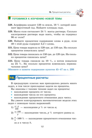 528. Àãðîôèðìà âëàäååò 120 ãà çåìëè, 18 % êîòîðîé çàíè-
ìàåò ôðóêòîâûé ñàä. Íàéäèòå ïëîùàäü ñàäà.
529. Ìàññà ñîëè ñîñòàâëÿåò 24 % ìàññû ðàñòâîðà. Ñêîëüêî
êèëîãðàììîâ ðàñòâîðà íàäî âçÿòü, ÷òîáû îí ñîäåðæàë
96 êã ñîëè?
530. Íàéäèòå ïðîöåíòíîå ñîäåðæàíèå îëîâà â ðóäå, åñëè
40 ò ýòîé ðóäû ñîäåðæàò 3,2 ò îëîâà.
531. Öåíà òîâàðà âûðîñëà ñî 120 ãðí. äî 150 ãðí. Íà ñêîëüêî
ïðîöåíòîâ ïîâûñèëàñü öåíà?
532. Öåíà òîâàðà ñíèçèëàñü ñî 150 ãðí. äî 120 ãðí. Íà ñêîëü-
êî ïðîöåíòîâ ñíèçèëàñü öåíà?
533. Öåíó òîâàðà ñíèçèëè íà 10 %, à ïîòîì ïîâûñèëè
íà 25 %. Íà ñêîëüêî ïðîöåíòîâ èçìåíèëàñü ïåðâîíà-
÷àëüíàÿ öåíà?
Îáíîâèòå â ïàìÿòè ñîäåðæàíèå ïóíêòîâ 45–47 íà ñ. 299
Â ïðåäûäóùèõ êëàññàõ âàì ïðèõîäèëîñü ðåøàòü ìíîãî
çàäà÷, â òîì ÷èñëå ïðèêëàäíûå çàäà÷è íà ïðîöåíòû.
Âû çíàêîìû ñ òàêèìè òèïàìè çàäà÷ íà ïðîöåíòû:
íàõîæäåíèå ïðîöåíòà îò ÷èñëà;•
íàõîæäåíèå ÷èñëà ïî åãî ïðîöåíòó;•
íàõîæäåíèå ïðîöåíòíîãî îòíîøåíèÿ äâóõ ÷èñåë.•
Âû óìååòå êîíñòðóèðîâàòü ìàòåìàòè÷åñêèå ìîäåëè ýòèõ
çàäà÷ ñ ïîìîùüþ òàêèõ âûðàæåíèé:
1)
a p•
100
— íàõîæäåíèå p % îò ÷èñëà a;
2)
a
p
•100
— íàõîæäåíèå ÷èñëà, p % êîòîðîãî ðàâíû a;
3)
a
b
• %100 — íàõîæäåíèå ïðîöåíòíîãî îòíîøåíèÿ ÷èñ-
ëà a ê ÷èñëó b.
 