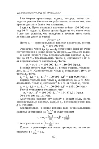 Ðàññìîòðèì ïðèêëàäíóþ çàäà÷ó, êîòîðóþ ÷àñòî ïðè-
õîäèòñÿ ðåøàòü áàíêîâñêèì ðàáîòíèêàì, à òàêæå òåì, êòî
õðàíèò äåíüãè â áàíêå ïîä ïðîöåíòû.
Çàäà÷à. Ïóñòü âêëàä÷èê ïîëîæèë â áàíê 100 000 ãðí.
ïîä 10 % ãîäîâûõ. Êàêàÿ ñóììà áóäåò íà åãî ñ÷åòå ÷åðåç
7 ëåò ïðè óñëîâèè, ÷òî âêëàä÷èê â òå÷åíèå ýòîãî ñðîêà
íå ñíèìàåò äåíåã ñî ñ÷åòà?
Ðåøåíèå
Ïóñòü a0
— ïåðâîíà÷àëüíûé êàïèòàë âêëàä÷èêà, òî åñòü
a0
= 100 000 ãðí.
Îáîçíà÷èì ÷åðåç a1
, a2
, ..., a7
êîëè÷åñòâî äåíåã íà ñ÷åòå
ñîîòâåòñòâåííî â êîíöå ïåðâîãî, âòîðîãî, ..., ñåäüìîãî ãîäîâ.
Â êîíöå ïåðâîãî ãîäà ïåðâîíà÷àëüíûé êàïèòàë a0
âû-
ðîñ íà 10 %. Ñëåäîâàòåëüíî, ÷èñëî a1
ñîñòàâëÿåò 110 %
îò ïåðâîíà÷àëüíîãî êàïèòàëà a0
. Òîãäà
a1
= a0
•1,1 = 100 000•1,1 = 110 000 (ãðí.).
Â êîíöå âòîðîãî ãîäà ÷èñëî a1
, â ñâîþ î÷åðåäü, óâåëè÷è-
ëîñü íà 10 %. Ñëåäîâàòåëüíî, ÷èñëî a2
ñîñòàâëÿåò 110 % îò
÷èñëà a1
. Òîãäà
a2
= a1
•1,1 = a0
•1,12
= 100 000•1,12
= 121 000 (ãðí.).
Â êîíöå òðåòüåãî ãîäà ÷èñëî a2
óâåëè÷èëîñü íà 10 %. Ñëå-
äîâàòåëüíî, ÷èñëî a3
ñîñòàâëÿåò 110 % îò ÷èñëà a2
. Òîãäà
a3
= a2
•1,1 = a0
•1,13
= 100 000•1,13
= 133 100 (ãðí.).
Òåïåðü ñòàíîâèòñÿ ïîíÿòíûì, ÷òî
a7
= a0
•1,17
= 100 000•1,17
= 194 871,71 (ãðí.).
Î ò â å ò: 194 871,71 ãðí.
Àíàëîãè÷íî ðåøàþò ýòó çàäà÷ó â îáùåì âèäå, êîãäà
ïåðâîíà÷àëüíûé êàïèòàë, ðàâíûé a0
, ïîëîæèëè â áàíê ïîä
p % ãîäîâûõ.
Äåéñòâèòåëüíî, â êîíöå ïåðâîãî ãîäà ïåðâîíà÷àëüíûé
êàïèòàë óâåëè÷èòñÿ íà
a p0
100
•
è áóäåò ðàâíûì
a a a
a p p
1 0
0
0
100 100
1= + = +( )•
,
òî åñòü óâåëè÷èòñÿ â 1
100
+( )p
ðàç.
Êñòàòè, â ðàññìîòðåííîì âûøå ïðèìåðå ýòî ÷èñëî ñî-
ñòàâëÿëî 1 1 1
10
100
+ = , .
 