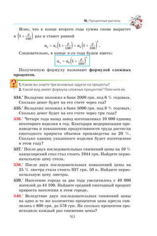 ßñíî, ÷òî â êîíöå âòîðîãî ãîäà ñóììà ñíîâà âûðàñòåò
â 1
100
+( )p
ðàç è ñòàíåò ðàâíîé
a a a
p p
2 1 0
2
1 1
100 100
= +( )= +( ) .
Ñëåäîâàòåëüíî, â êîíöå n-ãî ãîäà áóäåì èìåòü:
a an
n
p
= +( )0 1
100
Ïîëó÷åííóþ ôîðìóëó íàçûâàþò ôîðìóëîé ñëîæíûõ
ïðîöåíòîâ.
534.° Âêëàä÷èê ïîëîæèë â áàíê 2000 ãðí. ïîä 6 % ãîäîâûõ.
Ñêîëüêî äåíåã áóäåò íà åãî ñ÷åòå ÷åðåç ãîä?
535.° Âêëàä÷èê ïîëîæèë â áàíê 5000 ãðí. ïîä 8 % ãîäîâûõ.
Ñêîëüêî äåíåã áóäåò íà åãî ñ÷åòå ÷åðåç òðè ãîäà?
536.° ×åòûðå ãîäà íàçàä çàâîä èçãîòàâëèâàë 10 000 åäèíèö
íåêîòîðîãî èçäåëèÿ â ãîä. Áëàãîäàðÿ ìîäåðíèçàöèè ïðî-
èçâîäñòâà è ïîâûøåíèþ ïðîäóêòèâíîñòè òðóäà äîñòèãëè
åæåãîäíîãî ïðèðîñòà îáúåìîâ ïðîèçâîäñòâà íà 20 %.
Ñêîëüêî åäèíèö óêàçàííîãî èçäåëèÿ áóäåò èçãîòîâëåíî
â ýòîì ãîäó?
537.° Ïîñëå äâóõ ïîñëåäîâàòåëüíûõ ñíèæåíèé öåíû íà 10 %
êàíöåëÿðñêèé ñòîë ñòàë ñòîèòü 1944 ãðí. Íàéäèòå ïåðâî-
íà÷àëüíóþ öåíó ñòîëà.
538.° Ïîñëå äâóõ ïîñëåäîâàòåëüíûõ ïîâûøåíèé öåíû íà
25 % ëþñòðà ñòàëà ñòîèòü 937 ãðí. 50 ê. Íàéäèòå ïåðâî-
íà÷àëüíóþ öåíó ëþñòðû.
539.° Íàñåëåíèå ãîðîäà çà äâà ãîäà óâåëè÷èëîñü ñ 40 000
æèòåëåé äî 44 100. Íàéäèòå ñðåäíèé åæåãîäíûé ïðîöåíò
ïðèðîñòà íàñåëåíèÿ â ýòîì ãîðîäå.
540.° Âñëåäñòâèå äâóõ ïîñëåäîâàòåëüíûõ ñíèæåíèé öåíû
íà îäíî è òî æå êîëè÷åñòâî ïðîöåíòîâ öåíà êðåñëà ñíè-
çèëàñü ñ 800 ãðí. äî 578 ãðí. Íà ñêîëüêî ïðîöåíòîâ ïðî-
èñõîäèëî êàæäûé ðàç ñíèæåíèå öåíû?
 