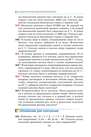 ãîä áàíêîâñêèé ïðîöåíò áûë óâåëè÷åí íà 4 %. Â êîíöå
âòîðîãî ãîäà íà ñ÷åòå îêàçàëîñü 4664 ãðí. Ñêîëüêî ïðî-
öåíòîâ ñîñòàâëÿëà áàíêîâñêàÿ ñòàâêà â ïåðâûé ãîä?
559.•
Âêëàä÷èê ïîëîæèë â áàíê 10 000 ãðí. Çà ïåðâûé ãîä
åìó íàñ÷èòàëè íåêîòîðûé ïðîöåíò ãîäîâûõ, à âî âòîðîé
ãîä áàíêîâñêèé ïðîöåíò áûë óìåíüøåí íà 2 %. Â êîíöå
âòîðîãî ãîäà íà ñ÷åòå îêàçàëîñü 11 880 ãðí. Ñêîëüêî ïðî-
öåíòîâ ñîñòàâëÿëà áàíêîâñêàÿ ñòàâêà â ïåðâûé ãîä?
560.•
Ê ñïëàâó ìåäè è öèíêà, ñîäåðæàâøåìó ìåäè íà 12 êã
áîëüøå, ÷åì öèíêà, äîáàâèëè 6 êã ìåäè. Âñëåäñòâèå
ýòîãî ïðîöåíòíîå ñîäåðæàíèå öèíêà â ñïëàâå ñíèçèëîñü
íà 5 %. Ñêîëüêî öèíêà è ñêîëüêî ìåäè ñîäåðæàë ñïëàâ
ïåðâîíà÷àëüíî?
561.•
Ê ñïëàâó ìàãíèÿ è àëþìèíèÿ, ñîäåðæàâøåìó 12 êã
àëþìèíèÿ, äîáàâèëè 5 êã ìàãíèÿ, ïîñëå ÷åãî ïðîöåíòíîå
ñîäåðæàíèå ìàãíèÿ â ñïëàâå óâåëè÷èëîñü íà 20 %. Ñêîëü-
êî êèëîãðàììîâ ìàãíèÿ áûëî â ñïëàâå ïåðâîíà÷àëüíî?
562.••
Â öèñòåðíå íàõîäèëàñü êîíöåíòðèðîâàííàÿ ñåðíàÿ êèñ-
ëîòà, ñîäåðæàâøàÿ 2 ò âîäû. Ïîñëå òîãî, êàê ýòó êèñëîòó
ñìåøàëè ñ 4 ò âîäû, êîíöåíòðàöèÿ åå ñíèçèëàñü íà 15 %.
Ñêîëüêî êèñëîòû áûëî â öèñòåðíå ïåðâîíà÷àëüíî?
563.••
×òîáû ïîëó÷èòü ñîëÿíóþ êèñëîòó, 2 êã õëîðèñòîãî
âîäîðîäà ðàñòâîðèëè â íåêîòîðîì îáúåìå âîäû. Ïîòîì,
÷òîáû ïîâûñèòü êîíöåíòðàöèþ ïîëó÷åííîé êèñëîòû
íà 25 %, äîáàâèëè åùå 9 êã õëîðèñòîãî âîäîðîäà. Ñêîëüêî
ñîëÿíîé êèñëîòû áûëî ïîëó÷åíî?
564.* Â åìêîñòè áûëî 12 êã êèñëîòû. ×àñòü êèñëîòû îòëè-
ëè è äîëèëè äî ïðåäûäóùåãî óðîâíÿ âîäîé. Ïîòîì ñíîâà
îòëèëè ñòîëüêî æå, ñêîëüêî è â ïåðâûé ðàç, è äîëèëè
âîäîé äî ïðåäûäóùåãî óðîâíÿ. Ñêîëüêî ëèòðîâ æèäêî-
ñòè îòëèâàëè êàæäûé ðàç, åñëè â ðåçóëüòàòå ïîëó÷èëè
25-ïðîöåíòíûé ðàñòâîð êèñëîòû?
565. Èçâåñòíî, ÷òî –3 m a m 2, –1 m b m 3. Îöåíèòå çíà÷å-
íèå âûðàæåíèÿ: 1) 3a + 4b; 2) 4a – 3b. Ñêîëüêî öåëûõ
çíà÷åíèé ïðèíèìàåò êàæäîå èç ýòèõ âûðàæåíèé?
 