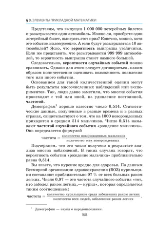 Ïðåäñòàâèì, ÷òî âûïóùåí 1 000 000 ëîòåðåéíûõ áèëåòîâ
è ðàçûãðûâàåòñÿ îäèí àâòîìîáèëü. Ìîæíî ëè, ïðèîáðåòÿ îäèí
ëîòåðåéíûé áèëåò, âûèãðàòü ýòîò ïðèç? Êîíå÷íî, ìîæíî, õîòÿ
ýòî ñîáûòèå ìàëîâåðîÿòíî. À åñëè áóäóò ðàçûãðûâàòüñÿ 10 àâ-
òîìîáèëåé? ßñíî, ÷òî âåðîÿòíîñòü âûèãðûøà óâåëè÷èòñÿ.
Åñëè æå ïðåäñòàâèòü, ÷òî ðàçûãðûâàþòñÿ 999 999 àâòîìîáè-
ëåé, òî âåðîÿòíîñòü âûèãðûøà ñòàíåò íàìíîãî áîëüøåé.
Ñëåäîâàòåëüíî, âåðîÿòíîñòè ñëó÷àéíûõ ñîáûòèé ìîæíî
ñðàâíèâàòü. Îäíàêî äëÿ ýòîãî ñëåäóåò äîãîâîðèòüñÿ, êàêèì
îáðàçîì êîëè÷åñòâåííî îöåíèâàòü âîçìîæíîñòü ïîÿâëåíèÿ
òîãî èëè èíîãî ñîáûòèÿ.
Îñíîâàíèåì äëÿ òàêîé êîëè÷åñòâåííîé îöåíêè ìîãóò
áûòü ðåçóëüòàòû ìíîãî÷èñëåííûõ íàáëþäåíèé èëè ýêñïå-
ðèìåíòîâ. Òàê, ëþäè äàâíî çàìåòèëè, ÷òî ìíîãèå ñîáûòèÿ
ïðîèñõîäÿò ñ òîé èëè èíîé, íà óäèâëåíèå ïîñòîÿííîé,
÷àñòîòîé.
Äåìîãðàôàì1
õîðîøî èçâåñòíî ÷èñëî 0,514. Ñòàòèñòè-
÷åñêèå äàííûå, ïîëó÷åííûå â ðàçíûå âðåìåíà è â ðàçíûõ
ñòðàíàõ, ñâèäåòåëüñòâóþò î òîì, ÷òî íà 1000 íîâîðîæäåííûõ
ïðèõîäèòñÿ â ñðåäíåì 514 ìàëü÷èêîâ. ×èñëî 0,514 íàçû-
âàþò ÷àñòîòîé ñëó÷àéíîãî ñîáûòèÿ «ðîæäåíèå ìàëü÷èêà».
Îíî îïðåäåëÿåòñÿ ôîðìóëîé
÷àñòîòà
êîëè÷åñòâî íîâîðîæäåííûõ ìàëü÷èêîâ
êîëè÷åñòâî âñåõ
=
ííîâîðîæäåííûõ
.
Ïîä÷åðêíåì, ÷òî ýòî ÷èñëî ïîëó÷åíî â ðåçóëüòàòå àíà-
ëèçà ìíîãèõ íàáëþäåíèé. Â òàêèõ ñëó÷àÿõ ãîâîðÿò, ÷òî
âåðîÿòíîñòü ñîáûòèÿ «ðîæäåíèå ìàëü÷èêà» ïðèáëèçèòåëüíî
ðàâíà 0,514.
Âû çíàåòå, ÷òî êóðåíèå âðåäíî äëÿ çäîðîâüÿ. Ïî äàííûì
Âñåìèðíîé îðãàíèçàöèè çäðàâîîõðàíåíèÿ (ÂÎÇ) êóðèëüùè-
êè ñîñòàâëÿþò ïðèáëèçèòåëüíî 97 % îò âñåõ áîëüíûõ ðàêîì
ëåãêèõ. ×èñëî 0,97 — ýòî ÷àñòîòà ñëó÷àéíîãî ñîáûòèÿ «òîò,
êòî çàáîëåë ðàêîì ëåãêèõ,— êóðèë», êîòîðàÿ îïðåäåëÿåòñÿ
òàêèì ñîîòíîøåíèåì:
÷àñòîòà
êîëè÷åñòâî êóðèëüùèêîâ ñðåäè çàáîëåâøèõ ðàêîì ëåãê
=
èèõ
êîëè÷åñòâî âñåõ ëþäåé, çàáîëåâøèõ ðàêîì ëåãêèõ
.
1
Äåìîãðàôèÿ — íàóêà î íàðîäîíàñåëåíèè.
 