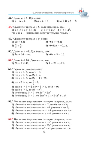 47.•
Äàíî: a < b. Ñðàâíèòå:
1) a – 5 è b; 2) a è b + 6; 3) a + 3 è b – 2.
48.•
Ñðàâíèòå ÷èñëà a è b, åñëè èçâåñòíî, ÷òî:
1) a > c è c > b + 3; 2) a > c è c – 1 > b + d2
,
ãäå c è d — íåêîòîðûå äåéñòâèòåëüíûå ÷èñëà.
49.•
Ñðàâíèòå ÷èñëà a è 0, åñëè:
1) 7a < 8a; 3) –6a > –8a;
2)
a a
2 3
< ; 4) –0,02a > –0,2a.
50.•
Äàíî: a > –2. Äîêàæèòå, ÷òî:
1) 7a + 10 > –4; 2) –6a – 3 < 10.
51.•
Äàíî: b m 10. Äîêàæèòå, ÷òî:
1) 5b – 9 m 41; 2) 1 – 2b > –21.
52.•
Âåðíî ëè óòâåðæäåíèå:
1) åñëè a > b, òî a > –b;
2) åñëè a > b, òî 2a > b;
3) åñëè a > b, òî 2a + 1 > 2b;
4) åñëè b > a, òî
b
a
> 1;
5) åñëè a > b + 2 è b – 3 > 4, òî a > 9;
6) åñëè a > b, òî ab > b2
;
7) ïîñêîëüêó 5 > 3, òî 5a2
> 3a2
;
8) ïîñêîëüêó 5 > 3, òî 5(a2
+ 1) > 3(a2
+ 1)?
53.••
Çàïèøèòå íåðàâåíñòâî, êîòîðîå ïîëó÷èì, åñëè:
1) îáå ÷àñòè íåðàâåíñòâà a > 2 óìíîæèì íà a;
2) îáå ÷àñòè íåðàâåíñòâà b < –1 óìíîæèì íà b;
3) îáå ÷àñòè íåðàâåíñòâà m < –3 óìíîæèì íà –m;
4) îáå ÷àñòè íåðàâåíñòâà c > – 4 óìíîæèì íà c.
54.••
Çàïèøèòå íåðàâåíñòâî, êîòîðîå ïîëó÷èì, åñëè:
1) îáå ÷àñòè íåðàâåíñòâà a < –a2
ðàçäåëèì íà a;
2) îáå ÷àñòè íåðàâåíñòâà a > 2a2
ðàçäåëèì íà a;
3) îáå ÷àñòè íåðàâåíñòâà a3
> a2
ðàçäåëèì íà –a.
 
