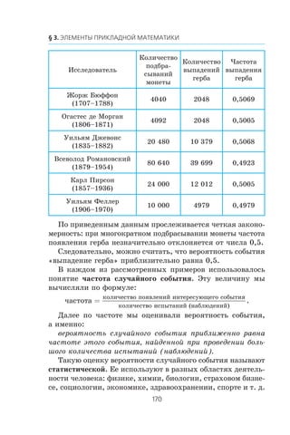Èññëåäîâàòåëü
Êîëè÷åñòâî
ïîäáðà-
ñûâàíèé
ìîíåòû
Êîëè÷åñòâî
âûïàäåíèé
ãåðáà
×àñòîòà
âûïàäåíèÿ
ãåðáà
Æîðæ Áþôôîí
(1707–1788)
4040 2048 0,5069
Îãàñòåñ äå Ìîðãàí
(1806–1871)
4092 2048 0,5005
Óèëüÿì Äæåâîíñ
(1835–1882)
20 480 10 379 0,5068
Âñåâîëîä Ðîìàíîâñêèé
(1879–1954)
80 640 39 699 0,4923
Êàðë Ïèðñîí
(1857–1936)
24 000 12 012 0,5005
Óèëüÿì Ôåëëåð
(1906–1970)
10 000 4979 0,4979
Ïî ïðèâåäåííûì äàííûì ïðîñëåæèâàåòñÿ ÷åòêàÿ çàêîíî-
ìåðíîñòü: ïðè ìíîãîêðàòíîì ïîäáðàñûâàíèè ìîíåòû ÷àñòîòà
ïîÿâëåíèÿ ãåðáà íåçíà÷èòåëüíî îòêëîíÿåòñÿ îò ÷èñëà 0,5.
Ñëåäîâàòåëüíî, ìîæíî ñ÷èòàòü, ÷òî âåðîÿòíîñòü ñîáûòèÿ
«âûïàäåíèå ãåðáà» ïðèáëèçèòåëüíî ðàâíà 0,5.
Â êàæäîì èç ðàññìîòðåííûõ ïðèìåðîâ èñïîëüçîâàëîñü
ïîíÿòèå ÷àñòîòà ñëó÷àéíîãî ñîáûòèÿ. Ýòó âåëè÷èíó ìû
âû÷èñëÿëè ïî ôîðìóëå:
÷àñòîòà
êîëè÷åñòâî ïîÿâëåíèé èíòåðåñóþùåãî ñîáûòèÿ
êîëè÷åñò
=
ââî èñïûòàíèé (íàáëþäåíèé)
.
Äàëåå ïî ÷àñòîòå ìû îöåíèâàëè âåðîÿòíîñòü ñîáûòèÿ,
à èìåííî:
âåðîÿòíîñòü ñëó÷àéíîãî ñîáûòèÿ ïðèáëèæåííî ðàâíà
÷àñòîòå ýòîãî ñîáûòèÿ, íàéäåííîé ïðè ïðîâåäåíèè áîëü-
øîãî êîëè÷åñòâà èñïûòàíèé (íàáëþäåíèé).
Òàêóþ îöåíêó âåðîÿòíîñòè ñëó÷àéíîãî ñîáûòèÿ íàçûâàþò
ñòàòèñòè÷åñêîé. Åå èñïîëüçóþò â ðàçíûõ îáëàñòÿõ äåÿòåëü-
íîñòè ÷åëîâåêà: ôèçèêå, õèìèè, áèîëîãèè, ñòðàõîâîì áèçíå-
ñå, ñîöèîëîãèè, ýêîíîìèêå, çäðàâîîõðàíåíèè, ñïîðòå è ò. ä.
 