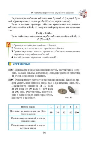 Âåðîÿòíîñòü ñîáûòèÿ îáîçíà÷àþò áóêâîé P (ïåðâîé áóê-
âîé ôðàíöóçñêîãî ñëîâà probabilitå — âåðîÿòíîñòü).
Åñëè â ïåðâîì ïðèìåðå ñîáûòèå «ðîæäåíèå ìàëü÷èêà»
îáîçíà÷èòü áóêâîé A, òî ïîëó÷åííûé ðåçóëüòàò çàïèñûâàþò
òàê:
P (A) ≈ 0,514.
Åñëè ñîáûòèå «âûïàäåíèå ãåðáà» îáîçíà÷èòü áóêâîé B, òî
P (B) ≈ 0,5.
568.° Ïðèâåäèòå ïðèìåðû ýêñïåðèìåíòîâ, ðåçóëüòàòîì êîòî-
ðûõ, íà âàø âçãëÿä, ÿâëÿåòñÿ: 1) ìàëîâåðîÿòíîå ñîáûòèå;
2) î÷åíü âåðîÿòíîå ñîáûòèå.
569.° Ýêñïåðèìåíò ñîñòîèò â áðîñàíèè êíîïêè. Êíîïêà ìî-
æåò óïàñòü êàê îñòðèåì âíèç, òàê è íà øëÿïêó (ðèñ. 83).
Ïîäáðîñüòå êíîïêó: 1) 10 ðàç;
2) 20 ðàç; 3) 50 ðàç; 4) 100 ðàç;
5) 200 ðàç. Ðåçóëüòàòû, ïîëó÷åí-
íûå â ïÿòè ñåðèÿõ ýêñïåðèìåíòîâ,
çàíåñèòå â òàáëèöó.
Íîìåð ñåðèè 1 2 3 4 5
Êîëè÷åñòâî ýêñïåðèìåíòîâ (áðî-
ñêîâ) â ñåðèè
10 20 50 100 200
Êîëè÷åñòâî âûïàäåíèé êíîïêè
îñòðèåì âíèç
Êîëè÷åñòâî âûïàäåíèé êíîïêè
îñòðèåì ââåðõ
Ðèñ. 83
 