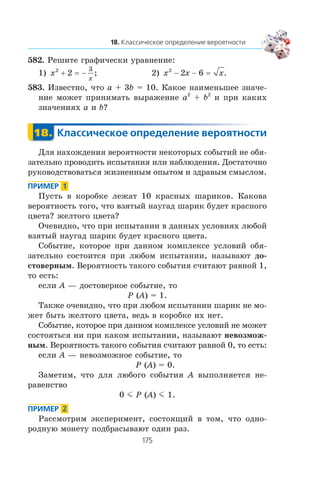 582. Ðåøèòå ãðàôè÷åñêè óðàâíåíèå:
1) x
x
2
2
3
+ −= ; 2) x x x2
2 6− − = .
583. Èçâåñòíî, ÷òî a + 3b = 10. Êàêîå íàèìåíüøåå çíà÷å-
íèå ìîæåò ïðèíèìàòü âûðàæåíèå a2
+ b2
è ïðè êàêèõ
çíà÷åíèÿõ a è b?
Äëÿ íàõîæäåíèÿ âåðîÿòíîñòè íåêîòîðûõ ñîáûòèé íå îáÿ-
çàòåëüíî ïðîâîäèòü èñïûòàíèÿ èëè íàáëþäåíèÿ. Äîñòàòî÷íî
ðóêîâîäñòâîâàòüñÿ æèçíåííûì îïûòîì è çäðàâûì ñìûñëîì.
Ïóñòü â êîðîáêå ëåæàò 10 êðàñíûõ øàðèêîâ. Êàêîâà
âåðîÿòíîñòü òîãî, ÷òî âçÿòûé íàóãàä øàðèê áóäåò êðàñíîãî
öâåòà? æåëòîãî öâåòà?
Î÷åâèäíî, ÷òî ïðè èñïûòàíèè â äàííûõ óñëîâèÿõ ëþáîé
âçÿòûé íàóãàä øàðèê áóäåò êðàñíîãî öâåòà.
Ñîáûòèå, êîòîðîå ïðè äàííîì êîìïëåêñå óñëîâèé îáÿ-
çàòåëüíî ñîñòîèòñÿ ïðè ëþáîì èñïûòàíèè, íàçûâàþò äî-
ñòîâåðíûì. Âåðîÿòíîñòü òàêîãî ñîáûòèÿ ñ÷èòàþò ðàâíîé 1,
òî åñòü:
åñëè A — äîñòîâåðíîå ñîáûòèå, òî
P (A) = 1.
Òàêæå î÷åâèäíî, ÷òî ïðè ëþáîì èñïûòàíèè øàðèê íå ìî-
æåò áûòü æåëòîãî öâåòà, âåäü â êîðîáêå èõ íåò.
Ñîáûòèå, êîòîðîå ïðè äàííîì êîìïëåêñå óñëîâèé íå ìîæåò
ñîñòîÿòüñÿ íè ïðè êàêîì èñïûòàíèè, íàçûâàþò íåâîçìîæ-
íûì. Âåðîÿòíîñòü òàêîãî ñîáûòèÿ ñ÷èòàþò ðàâíîé 0, òî åñòü:
åñëè A — íåâîçìîæíîå ñîáûòèå, òî
P (A) = 0.
Çàìåòèì, ÷òî äëÿ ëþáîãî ñîáûòèÿ A âûïîëíÿåòñÿ íå-
ðàâåíñòâî
0 m P (A) m 1.
Ðàññìîòðèì ýêñïåðèìåíò, ñîñòîÿùèé â òîì, ÷òî îäíî-
ðîäíóþ ìîíåòó ïîäáðàñûâàþò îäèí ðàç.
 