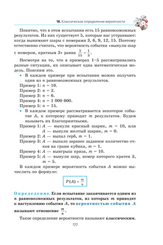Ïîíÿòíî, ÷òî â ýòîì èñïûòàíèè åñòü 15 ðàâíîâîçìîæíûõ
ðåçóëüòàòîâ. Èç íèõ ñóùåñòâóåò 5, êîòîðûå íàñ óñòðàèâàþò:
êîãäà âûíèìàþò øàðû ñ íîìåðàìè 3, 6, 9, 12, 15. Ïîýòîìó
åñòåñòâåííî ñ÷èòàòü, ÷òî âåðîÿòíîñòü ñîáûòèÿ «âûíóëè øàð
ñ íîìåðîì, êðàòíûì 3» ðàâíà
5
15
1
3
= .
Íåñìîòðÿ íà òî, ÷òî â ïðèìåðàõ 1–5 ðàññìàòðèâàëèñü
ðàçíûå ñèòóàöèè, èõ îïèñûâàåò îäíà ìàòåìàòè÷åñêàÿ ìî-
äåëü. Ïîÿñíèì ýòî.
Â êàæäîì ïðèìåðå ïðè èñïûòàíèè ìîæíî ïîëó÷èòü•
îäèí èç n ðàâíîâîçìîæíûõ ðåçóëüòàòîâ.
Ïðèìåð 1: n = 10.
Ïðèìåð 2: n = 2.
Ïðèìåð 3: n = 6.
Ïðèìåð 4: n = 1 000 000.
Ïðèìåð 5: n = 15.
Â êàæäîì ïðèìåðå ðàññìàòðèâàåòñÿ íåêîòîðîå ñîáû-•
òèå A, ê êîòîðîìó ïðèâîäÿò m ðåçóëüòàòîâ. Áóäåì
íàçûâàòü èõ áëàãîïðèÿòíûìè.
Ïðèìåð 1: A — âûíóëè êðàñíûé øàðèê, m = 10, èëè
A — âûíóëè æåëòûé øàðèê, m = 0.
Ïðèìåð 2: A — âûïàë ãåðá, m = 1.
Ïðèìåð 3: A — âûïàëî çàðàíåå çàäàííîå êîëè÷åñòâî î÷-
êîâ íà ãðàíè êóáèêà, m = 1.
Ïðèìåð 4: A — âûèãðûø ïðèçà, m = 10.
Ïðèìåð 5: A — âûíóëè øàð, íîìåð êîòîðîãî êðàòåí 3,
m = 5.
Â êàæäîì ïðèìåðå âåðîÿòíîñòü ñîáûòèÿ A ìîæíî âû-
÷èñëèòü ïî ôîðìóëå:
P A
m
n
( ) =
Î ï ð å ä å ë å í è å. Åñëè èñïûòàíèå çàêàí÷èâàåòñÿ îäíèì èç
n ðàâíîâîçìîæíûõ ðåçóëüòàòîâ, èç êîòîðûõ m ïðèâîäÿò
ê íàñòóïëåíèþ ñîáûòèÿ A, òî вероятностью события A
íàçûâàþò îòíîøåíèå
m
n
.
Òàêîå îïðåäåëåíèå âåðîÿòíîñòè íàçûâàþò êëàññè÷åñêèì.
 