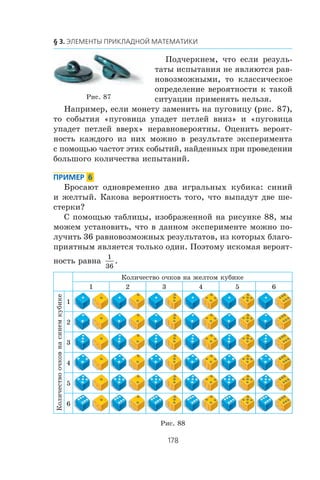 Ïîä÷åðêíåì, ÷òî åñëè ðåçóëü-
òàòû èñïûòàíèÿ íå ÿâëÿþòñÿ ðàâ-
íîâîçìîæíûìè, òî êëàññè÷åñêîå
îïðåäåëåíèå âåðîÿòíîñòè ê òàêîé
ñèòóàöèè ïðèìåíÿòü íåëüçÿ.
Íàïðèìåð, åñëè ìîíåòó çàìåíèòü íà ïóãîâèöó (ðèñ. 87),
òî ñîáûòèÿ «ïóãîâèöà óïàäåò ïåòëåé âíèç» è «ïóãîâèöà
óïàäåò ïåòëåé ââåðõ» íåðàâíîâåðîÿòíû. Îöåíèòü âåðîÿò-
íîñòü êàæäîãî èç íèõ ìîæíî â ðåçóëüòàòå ýêñïåðèìåíòà
ñ ïîìîùüþ ÷àñòîò ýòèõ ñîáûòèé, íàéäåííûõ ïðè ïðîâåäåíèè
áîëüøîãî êîëè÷åñòâà èñïûòàíèé.
Áðîñàþò îäíîâðåìåííî äâà èãðàëüíûõ êóáèêà: ñèíèé
è æåëòûé. Êàêîâà âåðîÿòíîñòü òîãî, ÷òî âûïàäóò äâå øå-
ñòåðêè?
Ñ ïîìîùüþ òàáëèöû, èçîáðàæåííîé íà ðèñóíêå 88, ìû
ìîæåì óñòàíîâèòü, ÷òî â äàííîì ýêñïåðèìåíòå ìîæíî ïî-
ëó÷èòü 36 ðàâíîâîçìîæíûõ ðåçóëüòàòîâ, èç êîòîðûõ áëàãî-
ïðèÿòíûì ÿâëÿåòñÿ òîëüêî îäèí. Ïîýòîìó èñêîìàÿ âåðîÿò-
íîñòü ðàâíà
1
36
.
Êîëè÷åñòâî î÷êîâ íà æåëòîì êóáèêå
1 2 3 4 5 6
Êîëè÷åñòâîî÷êîâíàñèíåìêóáèêå
1
2
3
4
5
6
Ðèñ. 88
Ðèñ. 87
 