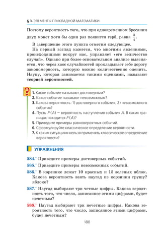 Ïîýòîìó âåðîÿòíîñòü òîãî, ÷òî ïðè îäíîâðåìåííîì áðîñàíèè
äâóõ ìîíåò õîòÿ áû îäèí ðàç ïîÿâèòñÿ ãåðá, ðàâíà
3
4
.
Â çàâåðøåíèå ýòîãî ïóíêòà îòìåòèì ñëåäóþùåå.
Íà ïåðâûé âçãëÿä êàæåòñÿ, ÷òî ìíîãèìè ÿâëåíèÿìè,
ïðîèñõîäÿùèìè âîêðóã íàñ, óïðàâëÿåò «åãî âåëè÷åñòâî
ñëó÷àé». Îäíàêî ïðè áîëåå îñíîâàòåëüíîì àíàëèçå âûÿñíÿ-
åòñÿ, ÷òî ÷åðåç õàîñ ñëó÷àéíîñòåé ïðîêëàäûâàåò ñåáå äîðîãó
çàêîíîìåðíîñòü, êîòîðóþ ìîæíî êîëè÷åñòâåííî îöåíèòü.
Íàóêó, êîòîðàÿ çàíèìàåòñÿ òàêèìè îöåíêàìè, íàçûâàþò
òåîðèåé âåðîÿòíîñòåé.
584.° Ïðèâåäèòå ïðèìåðû äîñòîâåðíûõ ñîáûòèé.
585.° Ïðèâåäèòå ïðèìåðû íåâîçìîæíûõ ñîáûòèé.
586.° Â êîðçèíêå ëåæàò 10 êðàñíûõ è 15 çåëåíûõ ÿáëîê.
Êàêîâà âåðîÿòíîñòü âçÿòü íàóãàä èç êîðçèíêè ãðóøó?
ÿáëîêî?
587.° Íàóãàä âûáèðàþò òðè ÷åòíûå öèôðû. Êàêîâà âåðîÿò-
íîñòü òîãî, ÷òî ÷èñëî, çàïèñàííîå ýòèìè öèôðàìè, áóäåò
íå÷åòíûì?
588.° Íàóãàä âûáèðàþò òðè íå÷åòíûå öèôðû. Êàêîâà âå-
ðîÿòíîñòü òîãî, ÷òî ÷èñëî, çàïèñàííîå ýòèìè öèôðàìè,
áóäåò íå÷åòíûì?
 
