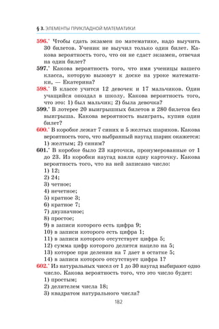 596.° ×òîáû ñäàòü ýêçàìåí ïî ìàòåìàòèêå, íàäî âûó÷èòü
30 áèëåòîâ. Ó÷åíèê íå âûó÷èë òîëüêî îäèí áèëåò. Êà-
êîâà âåðîÿòíîñòü òîãî, ÷òî îí íå ñäàñò ýêçàìåí, îòâå÷àÿ
íà îäèí áèëåò?
597.° Êàêîâà âåðîÿòíîñòü òîãî, ÷òî èìÿ ó÷åíèöû âàøåãî
êëàññà, êîòîðóþ âûçîâóò ê äîñêå íà óðîêå ìàòåìàòè-
êè, — Åêàòåðèíà?
598.° Â êëàññå ó÷èòñÿ 12 äåâî÷åê è 17 ìàëü÷èêîâ. Îäèí
ó÷àùèéñÿ îïîçäàë â øêîëó. Êàêîâà âåðîÿòíîñòü òîãî,
÷òî ýòî: 1) áûë ìàëü÷èê; 2) áûëà äåâî÷êà?
599.° Â ëîòåðåå 20 âûèãðûøíûõ áèëåòîâ è 280 áèëåòîâ áåç
âûèãðûøà. Êàêîâà âåðîÿòíîñòü âûèãðàòü, êóïèâ îäèí
áèëåò?
600.° Â êîðîáêå ëåæàò 7 ñèíèõ è 5 æåëòûõ øàðèêîâ. Êàêîâà
âåðîÿòíîñòü òîãî, ÷òî âûáðàííûé íàóãàä øàðèê îêàæåòñÿ:
1) æåëòûì; 2) ñèíèì?
601.° Â êîðîáêå áûëî 23 êàðòî÷êè, ïðîíóìåðîâàííûå îò 1
äî 23. Èç êîðîáêè íàóãàä âçÿëè îäíó êàðòî÷êó. Êàêîâà
âåðîÿòíîñòü òîãî, ÷òî íà íåé çàïèñàíî ÷èñëî:
1) 12;
2) 24;
3) ÷åòíîå;
4) íå÷åòíîå;
5) êðàòíîå 3;
6) êðàòíîå 7;
7) äâóçíà÷íîå;
8) ïðîñòîå;
9) â çàïèñè êîòîðîãî åñòü öèôðà 9;
10) â çàïèñè êîòîðîãî åñòü öèôðà 1;
11) â çàïèñè êîòîðîãî îòñóòñòâóåò öèôðà 5;
12) ñóììà öèôð êîòîðîãî äåëèòñÿ íàöåëî íà 5;
13) êîòîðîå ïðè äåëåíèè íà 7 äàåò â îñòàòêå 5;
14) â çàïèñè êîòîðîãî îòñóòñòâóåò öèôðà 1?
602.° Èç íàòóðàëüíûõ ÷èñåë îò 1 äî 30 íàóãàä âûáèðàþò îäíî
÷èñëî. Êàêîâà âåðîÿòíîñòü òîãî, ÷òî ýòî ÷èñëî áóäåò:
1) ïðîñòûì;
2) äåëèòåëåì ÷èñëà 18;
3) êâàäðàòîì íàòóðàëüíîãî ÷èñëà?
 