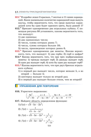 611.••
Â êîðîáêå ëåæàò 3 êðàñíûõ, 7 æåëòûõ è 11 ñèíèõ êàðàíäà-
øåé. Êàêîå íàèìåíüøåå êîëè÷åñòâî êàðàíäàøåé íàäî âûíóòü
íàóãàä, ÷òîáû âåðîÿòíîñòü òîãî, ÷òî ñðåäè âûíóòûõ êàðàí-
äàøåé õîòÿ áû îäèí áóäåò êðàñíîãî öâåòà, áûëà ðàâíîé 1?
612.••
Áðîñàþò îäíîâðåìåííî äâà èãðàëüíûõ êóáèêà. Ñ ïî-
ìîùüþ ðèñóíêà 88 óñòàíîâèòå, êàêîâà âåðîÿòíîñòü òîãî,
÷òî âûïàäóò:
1) äâå åäèíèöû;
2) äâà îäèíàêîâûõ ÷èñëà;
3) ÷èñëà, ñóììà êîòîðûõ ðàâíà 7;
4) ÷èñëà, ñóììà êîòîðûõ áîëüøå 10;
5) ÷èñëà, ïðîèçâåäåíèå êîòîðûõ ðàâíî 6.
613.••
Áðîñàþò îäíîâðåìåííî äâå ìîíåòû. Êàêîâà âåðîÿò-
íîñòü òîãî, ÷òî âûïàäóò: 1) äâà ãåðáà; 2) ãåðá è öèôðà?
614.* Êàêîâà âåðîÿòíîñòü òîãî, ÷òî ïðè òðåõ ïîäáðàñûâàíèÿõ
ìîíåòû: 1) òðèæäû âûïàäåò ãåðá; 2) äâàæäû âûïàäåò ãåðá;
3) îäèí ðàç âûïàäåò ãåðá; 4) õîòÿ áû îäèí ðàç âûïàäåò ãåðá?
615.* Êàêîâà âåðîÿòíîñòü òîãî, ÷òî ïðè äâóõ áðîñêàõ èãðàëü-
íîãî êóáèêà:
1) â ïåðâûé ðàç âûïàäåò ÷èñëî, êîòîðîå ìåíüøå 5, à âî
âòîðîé — áîëüøå 4;
2) øåñòåðêà âûïàäåò òîëüêî âî âòîðîé ðàç;
3) â ïåðâûé ðàç âûïàäåò áîëüøå î÷êîâ, ÷åì âî âòîðîé?
616. Óïðîñòèòå âûðàæåíèå:
9
64
4
4 16
8 8
4 16
10
4
2
3 2 2
a
a
a
a a
a
a a
a
a+
+
− +
+
− +
+
+
−
⎛
⎝⎜
⎞
⎠⎟ +: .
617. Íàéäèòå îáëàñòü îïðåäåëåíèÿ ôóíêöèè:
1) f x x x( ) ;= − −3 5 2 2
2) f x
x x
( ) ;=
− −
1
3 5 2
2
3) f x x x
x
( ) ;= − − +
−
3 5 2 2
2
1
9
4) f x x x
x x
( ) .= − − +
+
3 5 2 2
2
2
2
 