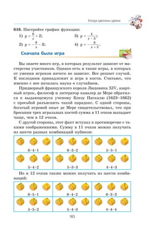 618. Ïîñòðîéòå ãðàôèê ôóíêöèè:
1) y
x
= +
6
2; 3) y
x
=
−
4
3
;
2) y
x
= − −
8
3; 4) y
x
= −
+
6
2
.
Âû çíàåòå ìíîãî èãð, â êîòîðûõ ðåçóëüòàò çàâèñèò îò ìà-
ñòåðñòâà ó÷àñòíèêîâ. Îäíàêî åñòü è òàêèå èãðû, â êîòîðûõ
îò óìåíèÿ èãðîêîâ íè÷åãî íå çàâèñèò. Âñå ðåøàåò ñëó÷àé.
Ê ïîñëåäíèì ïðèíàäëåæèò è èãðà â êîñòè. Ñ÷èòàþò, ÷òî
èìåííî ñ íåå íà÷àëàñü íàóêà î ñëó÷àéíîì.
Ïðèäâîðíûé ôðàíöóçñêîãî êîðîëÿ Ëþäîâèêà XIV, àçàðò-
íûé èãðîê, ôèëîñîô è ëèòåðàòîð êàâàëåð äå Ìåðå îáðàòèë-
ñÿ ê âûäàþùåìóñÿ ó÷åíîìó Áëåçó Ïàñêàëþ (1623–1662)
ñ ïðîñüáîé ðàçúÿñíèòü òàêîé ïàðàäîêñ. Ñ îäíîé ñòîðîíû,
áîãàòûé èãðîâîé îïûò äå Ìåðå ñâèäåòåëüñòâîâàë, ÷òî ïðè
áðîñàíèè òðåõ èãðàëüíûõ êîñòåé ñóììà â 11 î÷êîâ âûïàäàåò
÷àùå, ÷åì â 12 î÷êîâ.
Ñ äðóãîé ñòîðîíû, ýòîò ôàêò âñòóïàë â ïðîòèâîðå÷èå ñ òà-
êèìè ñîîáðàæåíèÿìè. Ñóììó â 11 î÷êîâ ìîæíî ïîëó÷èòü
èç øåñòè ðàçíûõ êîìáèíàöèé êóáèêîâ:
6–4–1 6–3–2 5–5–1
5–4–2 5–3–3 4–4–3
Íî è 12 î÷êîâ òàêæå ìîæíî ïîëó÷èòü èç øåñòè êîìáè-
íàöèé:
6–5–1 6–4–2 6–3–3
5–5–2 5–4–3 4–4–4
 
