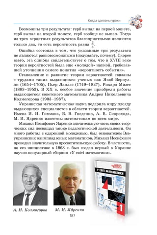 Âîçìîæíû òðè ðåçóëüòàòà: ãåðá âûïàë íà ïåðâîé ìîíåòå,
ãåðá âûïàë íà âòîðîé ìîíåòå, ãåðá âîîáùå íå âûïàë. Òîãäà
èç òðåõ âåðîÿòíûõ ðåçóëüòàòîâ áëàãîïðèÿòíûìè ÿâëÿþòñÿ
òîëüêî äâà, òî åñòü âåðîÿòíîñòü ðàâíà
2
3
.
Îøèáêà ñîñòîÿëà â òîì, ÷òî óêàçàííûå òðè ðåçóëüòàòà
íå ÿâëÿþòñÿ ðàâíîâîçìîæíûìè (ïîäóìàéòå, ïî÷åìó). Ñêîðåå
âñåãî, ýòà îøèáêà ñâèäåòåëüñòâóåò î òîì, ÷òî â XVIII âåêå
òåîðèÿ âåðîÿòíîñòåé áûëà åùå «ìîëîäîé» íàóêîé, òðåáîâàâ-
øåé óòî÷íåíèÿ ñàìîãî ïîíÿòèÿ «âåðîÿòíîñòü ñîáûòèÿ».
Ñòàíîâëåíèå è ðàçâèòèå òåîðèè âåðîÿòíîñòåé ñâÿçàíû
ñ òðóäàìè òàêèõ âûäàþùèõñÿ ó÷åíûõ êàê ßêîá Áåðíóë-
ëè (1654–1705), Ïüåð Ëàïëàñ (1749–1827), Ðèõàðä Ìèçåñ
(1883–1953). Â ÕÕ â. îñîáîå çíà÷åíèå ïðèîáðåëè ðàáîòû
âûäàþùåãîñÿ ñîâåòñêîãî ìàòåìàòèêà Àíäðåÿ Íèêîëàåâè÷à
Êîëìîãîðîâà (1903–1987).
Óêðàèíñêàÿ ìàòåìàòè÷åñêàÿ íàóêà ïîäàðèëà ìèðó ïëåÿäó
âûäàþùèõñÿ ñïåöèàëèñòîâ â îáëàñòè òåîðèè âåðîÿòíîñòåé.
Èìåíà È. È. Ãèõìàíà, Á. Â. Ãíåäåíêî, À. Â. Ñêîðîõîäà,
Ì. È. ßäðåíêî èçâåñòíû ìàòåìàòèêàì âî âñåì ìèðå.
Ìèõàèë Èîñèôîâè÷ ßäðåíêî çíà÷èòåëüíóþ ÷àñòü ñâîèõ òâîð-
÷åñêèõ ñèë ïîñâÿùàë òàêæå ïåäàãîãè÷åñêîé äåÿòåëüíîñòè. Îí
ìíîãî ðàáîòàë ñ îäàðåííîé ìîëîäåæüþ, áûë îñíîâàòåëåì Âñå-
óêðàèíñêèõ îëèìïèàä þíûõ ìàòåìàòèêîâ. Ìèõàèë Èîñèôîâè÷
ïðîâîäèë çíà÷èòåëüíóþ ïðîñâåòèòåëüñêóþ ðàáîòó. Â ÷àñòíîñòè,
ïî åãî èíèöèàòèâå â 1968 ã. áûë ñîçäàí ïåðâûé â Óêðàèíå
íàó÷íî-ïîïóëÿðíûé ñáîðíèê «Ó ñâ³ò³ ìàòåìàòèêè».
À. Í. Êîëìîãîðîâ Ì. È. ßäðåíêî
 