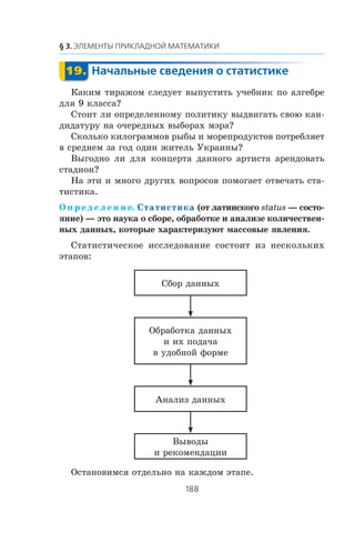 Êàêèì òèðàæîì ñëåäóåò âûïóñòèòü ó÷åáíèê ïî àëãåáðå
äëÿ 9 êëàññà?
Ñòîèò ëè îïðåäåëåííîìó ïîëèòèêó âûäâèãàòü ñâîþ êàí-
äèäàòóðó íà î÷åðåäíûõ âûáîðàõ ìýðà?
Ñêîëüêî êèëîãðàììîâ ðûáû è ìîðåïðîäóêòîâ ïîòðåáëÿåò
â ñðåäíåì çà ãîä îäèí æèòåëü Óêðàèíû?
Âûãîäíî ëè äëÿ êîíöåðòà äàííîãî àðòèñòà àðåíäîâàòü
ñòàäèîí?
Íà ýòè è ìíîãî äðóãèõ âîïðîñîâ ïîìîãàåò îòâå÷àòü ñòà-
òèñòèêà.
Î ï ð å ä å ë å í è å. Статистика (îò ëàòèíñêîãî status — ñîñòî-
ÿíèå) — ýòî íàóêà î ñáîðå, îáðàáîòêå è àíàëèçå êîëè÷åñòâåí-
íûõ äàííûõ, êîòîðûå õàðàêòåðèçóþò ìàññîâûå ÿâëåíèÿ.
Ñòàòèñòè÷åñêîå èññëåäîâàíèå ñîñòîèò èç íåñêîëüêèõ
ýòàïîâ:
Ñáîð äàííûõ
Îáðàáîòêà äàííûõ
è èõ ïîäà÷à
â óäîáíîé ôîðìå
Àíàëèç äàííûõ
Âûâîäû
è ðåêîìåíäàöèè
Îñòàíîâèìñÿ îòäåëüíî íà êàæäîì ýòàïå.
 
