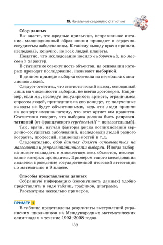 Ñáîð äàííûõ
Âû çíàåòå, ÷òî âðåäíûå ïðèâû÷êè, íåïðàâèëüíîå ïèòà-
íèå, ìàëîïîäâèæíûé îáðàç æèçíè ïðèâîäÿò ê ñåðäå÷íî-
ñîñóäèñòûì çàáîëåâàíèÿì. Ê òàêîìó âûâîäó âðà÷è ïðèøëè,
èññëåäîâàâ, êîíå÷íî, íå âñåõ ëþäåé ïëàíåòû.
Ïîíÿòíî, ÷òî èññëåäîâàíèå íîñèëî âûáîðî÷íûé, íî ìàñ-
ñîâûé õàðàêòåð.
Â ñòàòèñòèêå ñîâîêóïíîñòü îáúåêòîâ, íà îñíîâàíèè êîòî-
ðûõ ïðîâîäÿò èññëåäîâàíèå, íàçûâàþò âûáîðêîé.
Â äàííîì ïðèìåðå âûáîðêà ñîñòîÿëà èç íåñêîëüêèõ ìèë-
ëèîíîâ ëþäåé.
Ñëåäóåò îòìåòèòü, ÷òî ñòàòèñòè÷åñêèé âûâîä, îñíîâàííûé
ëèøü íà ÷èñëåííîñòè âûáîðêè, íå âñåãäà äîñòîâåðåí. Íàïðè-
ìåð, åñëè ìû, èññëåäóÿ ïîïóëÿðíîñòü àðòèñòà, îãðàíè÷èìñÿ
îïðîñîì ëþäåé, ïðèøåäøèõ íà åãî êîíöåðò, òî ïîëó÷åííûå
âûâîäû íå áóäóò îáúåêòèâíûìè, âåäü ýòè ëþäè ïðèøëè
íà êîíöåðò èìåííî ïîòîìó, ÷òî ýòîò àðòèñò èì íðàâèòñÿ.
Ñòàòèñòèêè ãîâîðÿò, ÷òî âûáîðêà äîëæíà áûòü ðåïðåçåí-
òàòèâíîé (îò ôðàíöóçñêîãî repråsentatif – ïîêàçàòåëüíûé).
Òàê, âðà÷è, èçó÷àÿ ôàêòîðû ðèñêà âîçíèêíîâåíèÿ ñåð-
äå÷íî-ñîñóäèñòûõ çàáîëåâàíèé, èññëåäîâàëè ëþäåé ðàçíîãî
âîçðàñòà, ïðîôåññèé, íàöèîíàëüíîñòåé è ò.ä.
Ñëåäîâàòåëüíî, ñáîð äàííûõ äîëæåí îñíîâûâàòüñÿ íà
ìàññîâîñòè è ðåïðåçåíòàòèâíîñòè âûáîðêè. Èíîãäà âûáîð-
êà ìîæåò ñîâïàäàòü ñ ìíîæåñòâîì âñåõ îáúåêòîâ, èññëåäî-
âàíèå êîòîðûõ ïðîâîäèòñÿ. Ïðèìåðîì òàêîãî èññëåäîâàíèÿ
ÿâëÿåòñÿ ïðîâåäåíèå ãîñóäàðñòâåííîé èòîãîâîé àòòåñòàöèè
ïî ìàòåìàòèêå â 9 êëàññå.
Ñïîñîáû ïðåäñòàâëåíèÿ äàííûõ
Ñîáðàííóþ èíôîðìàöèþ (ñîâîêóïíîñòü äàííûõ) óäîáíî
ïðåäñòàâëÿòü â âèäå òàáëèö, ãðàôèêîâ, äèàãðàìì.
Ðàññìîòðèì íåñêîëüêî ïðèìåðîâ.
Â òàáëèöå ïðåäñòàâëåíû ðåçóëüòàòû âûñòóïëåíèé óêðà-
èíñêèõ øêîëüíèêîâ íà Ìåæäóíàðîäíûõ ìàòåìàòè÷åñêèõ
îëèìïèàäàõ â òå÷åíèå 1993–2008 ãîäîâ.
 