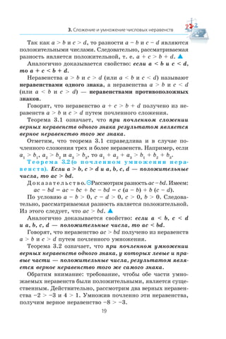 Òàê êàê a > b è c > d, òî ðàçíîñòè a – b è c – d ÿâëÿþòñÿ
ïîëîæèòåëüíûìè ÷èñëàìè. Ñëåäîâàòåëüíî, ðàññìàòðèâàåìàÿ
ðàçíîñòü ÿâëÿåòñÿ ïîëîæèòåëüíîé, ò. å. a + c > b + d. 
Àíàëîãè÷íî äîêàçûâàåòñÿ ñâîéñòâî: åñëè a < b è c < d,
òî a + c < b + d.
Íåðàâåíñòâà a > b è c > d (èëè a < b è c < d) íàçûâàþò
íåðàâåíñòâàìè îäíîãî çíàêà, à íåðàâåíñòâà a > b è c < d
(èëè a < b è c > d) — íåðàâåíñòâàìè ïðîòèâîïîëîæíûõ
çíàêîâ.
Ãîâîðÿò, ÷òî íåðàâåíñòâî a + c > b + d ïîëó÷åíî èç íå-
ðàâåíñòâ a > b è c > d ïóòåì ïî÷ëåííîãî ñëîæåíèÿ.
Òåîðåìà 3.1 îçíà÷àåò, ÷òî ïðè ïî÷ëåííîì ñëîæåíèè
âåðíûõ íåðàâåíñòâ îäíîãî çíàêà ðåçóëüòàòîì ÿâëÿåòñÿ
âåðíîå íåðàâåíñòâî òîãî æå çíàêà.
Îòìåòèì, ÷òî òåîðåìà 3.1 ñïðàâåäëèâà è â ñëó÷àå ïî-
÷ëåííîãî ñëîæåíèÿ òðåõ è áîëåå íåðàâåíñòâ. Íàïðèìåð, åñëè
a1
> b1
, a2
> b2
è a3
> b3
, òî a1
+ a2
+ a3
> b1
+ b2
+ b3
.
Ò å î ð å ì à 3.2 (î ï î ÷ ë å í í î ì ó ì í î æ å í è è í å ð à-
â å í ñ ò â). Åñëè a > b, c > d è a, b, c, d — ïîëîæèòåëüíûå
÷èñëà, òî ac > bd.
Ä î ê à ç à ò å ë ü ñ ò â î. Ðàññìîòðèì ðàçíîñòü ac – bd.Èìååì:
ac – bd = ac – bc + bc – bd = c (a – b) + b (c – d).
Ïî óñëîâèþ a – b > 0, c – d > 0, c > 0, b > 0. Ñëåäîâà-
òåëüíî, ðàññìàòðèâàåìàÿ ðàçíîñòü ÿâëÿåòñÿ ïîëîæèòåëüíîé.
Èç ýòîãî ñëåäóåò, ÷òî ac > bd. 
Àíàëîãè÷íî äîêàçûâàåòñÿ ñâîéñòâî: åñëè a < b, c < d
è a, b, c, d — ïîëîæèòåëüíûå ÷èñëà, òî ac < bd.
Ãîâîðÿò, ÷òî íåðàâåíñòâî ac > bd ïîëó÷åíî èç íåðàâåíñòâ
a > b è c > d ïóòåì ïî÷ëåííîãî óìíîæåíèÿ.
Òåîðåìà 3.2 îçíà÷àåò, ÷òî ïðè ïî÷ëåííîì óìíîæåíèè
âåðíûõ íåðàâåíñòâ îäíîãî çíàêà, ó êîòîðûõ ëåâûå è ïðà-
âûå ÷àñòè — ïîëîæèòåëüíûå ÷èñëà, ðåçóëüòàòîì ÿâëÿ-
åòñÿ âåðíîå íåðàâåíñòâî òîãî æå ñàìîãî çíàêà.
Îáðàòèì âíèìàíèå: òðåáîâàíèå, ÷òîáû îáå ÷àñòè óìíî-
æàåìûõ íåðàâåíñòâ áûëè ïîëîæèòåëüíûìè, ÿâëÿåòñÿ ñóùå-
ñòâåííûì. Äåéñòâèòåëüíî, ðàññìîòðèì äâà âåðíûõ íåðàâåí-
ñòâà –2 > –3 è 4 > 1. Óìíîæèâ ïî÷ëåííî ýòè íåðàâåíñòâà,
ïîëó÷èì âåðíîå íåðàâåíñòâî –8 > –3.
 