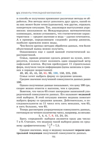 è ñïîñîáà åå ïîëó÷åíèÿ ïðèìåíÿþò ðàçëè÷íûå ìåòîäû åå îá-
ðàáîòêè. Ýòè ìåòîäû ìîãóò äîïîëíÿòü äðóã äðóãà, êàêîé-òî
èç íèõ ìîæåò áîëåå òî÷íî (àäåêâàòíî), ÷åì äðóãèå, îòðàæàòü
êîíêðåòíóþ ñèòóàöèþ. Òàê, àíàëèçèðóÿ âûñòóïëåíèÿ óêðà-
èíñêèõ øêîëüíèêîâ íà Ìåæäóíàðîäíûõ ìàòåìàòè÷åñêèõ
îëèìïèàäàõ, ìîæíî óñòàíîâèòü, ÷òî ñòàòèñòè÷åñêèå õàðàê-
òåðèñòèêè — ñðåäíåå çíà÷åíèå è ìîäà – óäà÷íî ñî÷åòàþòñÿ.
À â ïðèìåðå, îïðåäåëÿþùåì «õîäîâîé» ðàçìåð äæèíñîâ,
íàèáîëåå ïðèåìëåì ïîèñê ìîäû.
×åì áîãà÷å àðñåíàë ìåòîäèê îáðàáîòêè äàííûõ, òåì áîëåå
îáúåêòèâíûé âûâîä ìîæíî ïîëó÷èòü.
Îçíàêîìèìñÿ åùå ñ îäíîé âàæíîé ñòàòèñòè÷åñêîé õà-
ðàêòåðèñòèêîé.
Ñåìüÿ, ïðèíÿâ ðåøåíèå ñäåëàòü ðåìîíò íà êóõíå, èíòå-
ðåñóåòñÿ, ñêîëüêî ñòîèò ïîëîæèòü îäèí êâàäðàòíûé ìåòð
êàôåëüíîé ïëèòêè. Èçó÷èâ ïðåéñêóðàíò 11 ñòðîèòåëüíûõ
ôèðì, ïîëó÷èëè òàêóþ èíôîðìàöèþ (öåíû çàïèñàíû â ãðèâ-
íÿõ â ïîðÿäêå âîçðàñòàíèÿ):
40, 40, 45, 45, 50, 65, 90, 100, 150, 225, 250.
Ñåìüÿ õî÷åò âûáðàòü ôèðìó ñî ñðåäíèìè öåíàìè.
Ñðåäíåå çíà÷åíèå ïîëó÷åííîé ñîâîêóïíîñòè äàííûõ ðàâíî
100.
Îäíàêî ïîëó÷åííûå äàííûå ïîêàçûâàþò, ÷òî öåíó 100 ãðí.
ñêîðåå ìîæíî îòíåñòè ê âûñîêèì, ÷åì ê ñðåäíèì.
Çàìåòèì, ÷òî ÷èñëî 65 ñòîèò ïîñåðåäèíå çàïèñàííîé óïî-
ðÿäî÷åííîé ñîâîêóïíîñòè äàííûõ. Åãî íàçûâàþò ìåäèàíîé
ýòîé âûáîðêè. Â ýòîé ñèòóàöèè èìåííî ìåäèàíà ïîìîãàåò
âûáðàòü ôèðìó ñî ñðåäíèìè öåíàìè. Äåéñòâèòåëüíî, â ïî-
ñëåäîâàòåëüíîñòè èç 11 ÷èñåë åñòü ïÿòü ìåíüøèõ, ÷åì 65,
è ïÿòü áîëüøèõ, ÷åì 65.
Òåïåðü ðàññìîòðèì óïîðÿäî÷åííóþ ñîâîêóïíîñòü äàííûõ,
ñîñòîÿùóþ èç ÷åòíîãî êîëè÷åñòâà ÷èñåë, íàïðèìåð, èç âîñüìè:
1, 4, 4, 7, 8, 15, 24, 24.
Çäåñü «ñåðåäèíîé» âûáîðêè ÿâëÿþòñÿ ñðàçó äâà ÷èñëà:
7 è 8. Ñ÷èòàþò, ÷òî ìåäèàíà òàêîé âûáîðêè ðàâíà èõ ñðåä-
íåìó àðèôìåòè÷åñêîìó
7 8
2
7 5
+
= , .
Ñðåäíåå çíà÷åíèå, ìîäó è ìåäèàíó íàçûâàþò ìåðàìè öåí-
òðàëüíîé òåíäåíöèè ïîëó÷åííîé ñîâîêóïíîñòè äàííûõ.
 
