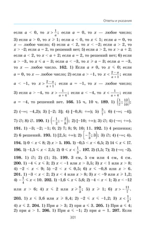 301
Ответы и указания
åñëè a  0, òî x
a
!
1
; åñëè a = 0, òî x — ëþáîå ÷èñëî;
3) åñëè a  0, òî x l 1; åñëè a  0, òî x m 1; åñëè a = 0, òî
x — ëþáîå ÷èñëî; 4) åñëè a  2, òî x  –2; åñëè a  2, òî
x  –2; åñëè a = 2, òî ðåøåíèé íåò; 5) åñëè a  2, òî x  a + 2;
åñëè a  2, òî x  a + 2; åñëè a = 2, òî ðåøåíèé íåò; 6) åñëè
a  –3, òî x m a – 3; åñëè a  –3, òî x l a – 3; åñëè a = –3,
òî x — ëþáîå ÷èñëî. 162. 1) Åñëè a z 0, òî x m 0; åñëè
a = 0, òî x — ëþáîå ÷èñëî; 2) åñëè a  –1, òî x
a
a

−
+
2
1
; åñëè
a  –1, òî x
a
a

−
+
2
1
; åñëè a = –1, òî x — ëþáîå ÷èñëî;
3) åñëè a  –4, òî x
a

+
1
4
; åñëè a  –4, òî x
a

+
1
4
; åñëè
a = –4, òî ðåøåíèé íåò. 166. 15 ÷, 10 ÷. 189. 1)
1
7
13
10
; ;( )
2) (–f; –4,2); 3) [–2; 3]; 4) [–0,8; +f); 5)
5
7
; 6) (–f; –4];
7) ‡; 8) ‡. 190. 1) − −( )1
2
3
8
; ; 2) [–10; +f); 3) ‡; 4) (–f; +f).
191. 1) –3; –2; –1; 0; 2) 7; 8; 9; 10; 11. 192. 1) 4 ðåøåíèÿ;
2) 6 ðåøåíèé. 193. 1) [2,5; +f); 2) −⎡
⎣⎢ )5
3
3; ; 3) ‡; 4) (–f; 4).
194. 1) 0  x m 8; 2) x  5. 195. 1) –0,5  x  6,5; 2) 14 m x m 17.
196. 1) –1,5 m x  2,5; 2) 0
1
3
m x  . 197. 2) (1,5; 7); 3) (–f; –2).
198. 1) ‡; 2) (1; 3). 199. 3 ñì, 5 ñì èëè 4 ñì, 4 ñì.
200. 1) –4 m x m 3; 2) x  –1 èëè x  3,5; 3) x  1 èëè x  8;
4) –2  x  9; 5) –2  x m 0,5; 6) x m –0,8 èëè x  6.
201. 1) –3  x  2; 2) x  4 èëè x  8; 3) x  –9 èëè x l 1,2;
4) − 
1
4
10m x . 202. 1) –1,6 m x m 5,6; 2) –4  x  1; 3) x  –12
èëè x  6; 4) x m 2 èëè x l
8
3
; 5) x l 1; 6) x  −
11
7
.
203. 1) x m 3,6 èëè x l 8,4; 2) –2 m x m –1,2; 3) x 
1
2
;
4) x m 2. 204. 1) Ïðè a  3; 2) ïðè a m 3. 205. 1) Ïðè a m 4;
2) ïðè a  1. 206. 1) Ïðè a m –1; 2) ïðè a = 1. 207. Åñëè
 