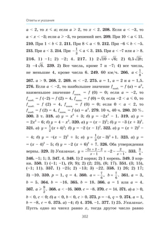 302
Ответы и указания
a  2, òî x m a; åñëè a l 2, òî x  2. 208. Åñëè a  –3, òî
a  x  –3; åñëè a l –3, òî ðåøåíèé íåò. 209. Ïðè 10  a m 11.
210. Ïðè 1  b m 2. 211. Ïðè 8 m a  9. 212. Ïðè –6 m b  –5.
213. Ïðè a  3. 214. Ïðè 
1
3
3m ma . 215. Ïðè a  –7 èëè a  8.
216. 1) –1; 2) –2; 4. 217. 1) 2 10 6 ; 2) 0 5 2, ;b
3) 4 6. 239. 2) Âñå ÷èñëà, êðîìå 7 è –7; 4) âñå ÷èñëà,
íå ìåíüøèå 4, êðîìå ÷èñëà 6. 249. 60 êì/÷. 266. a 
1
8
.
267. a  9. 268. 2. 269. m  –2. 275. a = 1, a = 2 è a = 1,5.
276. Åñëè a  –2, òî íàèáîëüøåå çíà÷åíèå fíàèá.
= f (a) = a2
,
íàèìåíüøåå çíà÷åíèå fíàèì.
= f (0) = 0; åñëè a = –2, òî
fíàèá.
= f (–2) = f (2) = 4, fíàèì.
= f (0) = 0; åñëè –2  a m 0, òî
fíàèá.
= f (2) = 4, fíàèì.
= f (0) = 0; åñëè 0  a  2, òî
fíàèá.
= f (2) = 4, fíàèì.
= f (a) = a2
. 279. 10 ÷, 40 ÷. 280. 20 %.
300. 3 ò. 318. à) y = x2
+ 3; á) y = –2x2
– 1. 319. à) y =
= 2x2
– 6; á) y = 4 – x2
. 320. a) y = (x – 2)2
; á) y = –3 (x + 3)2
.
321. a) y x=
1
2
4 2
( ) ;+ á) y = –2 (x – 1)2
. 322. a) y = (x + 2)2
–
– 4; á) y = –(x – 2)2
+ 5; â) y x=
1
3
3 12
( ) .− + 323. a) y =
= (x – 4)2
– 5; á) y = –2 (x + 6)2
+ 7. 326. Îáà óòâåðæäåíèÿ
âåðíû. 329. 3) Óêàçàíèå. y
x
x x
= = − −
− + −
− −
2 2 2
1
2
1
2 . 333.
3
4
.
346. –1; 1; 3. 347. 4. 348. 1) 2 êîðíÿ; 2) 1 êîðåíü. 349. 3 êîð-
íÿ. 350. 1) (–1; –1), (9; 9); 2) (2; 23), (8; 17). 351. (3; 15),
(–1; 11). 357. 1) –25; 2) –13; 3) –22. 358. 1) 26; 2) 17;
3) –10. 359. p = 1, q = 4. 360. a = −
7
6
, b
7
6
. 361. a = 3,
b = 5. 364. b = –16. 365. b = 18. 366. a = 1 èëè a = 4.
367. a l
9
2
. 368. a  –16. 369. c = –8. 370. c = 14. 371. à) a  0,
b  0, c  0; á) a  0, b  0, c  0. 373. p = –4, q = 9. 374. a = 1,
b = –8, c = 6. 375. à) –4; á) 4. 376. –1. 377. 1) 25. Óêàçàíèå.
Ïóñòü îäíî èç ÷èñåë ðàâíî x, òîãäà äðóãîå ÷èñëî ðàâíî
 