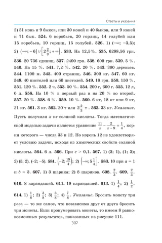 307
Ответы и указания
2) 51 êîíü è 9 áûêîâ, èëè 30 êîíåé è 40 áûêîâ, èëè 9 êîíåé
è 71 áûê. 524. 6 âîðîáüåâ, 20 ãîðëèö, 14 ãîëóáåé èëè
15 âîðîáüåâ, 10 ãîðëèö, 15 ãîëóáåé. 526. 1) (–f; –3,5);
2) −∞ −( ] + ∞⎡
⎣⎢ ); ; .6 2
2
3
c 533. Íà 12,5%. 535. 6298,56 ãðí.
536. 20 736 åäèíèö. 537. 2400 ãðí. 538. 600 ãðí. 539. 5 %.
540. Íà 15 %. 541. 7,2 %. 542. 20 %. 543. 300 äåðåâüåâ.
544. 1100 ì. 545. 400 ñòðàíèö. 546. 300 êã. 547. 60 êã.
548. 40 ïèñòîëåé èëè 60 ïèñòîëåé. 549. 10 ãðí. 550. 150 %.
551. 120 %. 552. 2 ÷. 553. 50 %. 554. 200 ã, 600 ã. 555. 12 ë,
6 ë. 556. Íà 10 % â ïåðâûé ðàç è íà 20 % âî âòîðîé.
557. 20 %. 558. 6 %. 559. 10 %. 560. 6 êã, 18 êã èëè 9 êã,
21 êã. 561. 3 êã. 562. 20 ò èëè 2
2
3
ò . 563. 33 êã. Óêàçàíèå.
Ïóñòü ïîëó÷èëè x êã ñîëÿíîé êèñëîòû. Òîãäà ìàòåìàòè÷å-
ñêîé ìîäåëüþ çàäà÷è ÿâëÿåòñÿ óðàâíåíèå
11 2
9
1
4x x
− =
−
, êîð-
íè êîòîðîãî — ÷èñëà 33 è 12. Íî êîðåíü 12 íå óäîâëåòâîðÿ-
åò óñëîâèþ çàäà÷è, èñõîäÿ èç õèìè÷åñêèõ ñâîéñòâ ñîëÿíîé
êèñëîòû. 564. 6 ë. 566. Ïðè c  0,1. 567. 1) (3; 1), (1; 3);
2) (5; 2), (–2; –5). 581. – ; ;2
19
4
( ) 2) −∞( ⎤
⎦⎥; .5
1
4
583. 10 ïðè a = 1
è b = 3. 607. 1) 3 øàðèêà; 2) 8 øàðèêîâ. 608.
2
3
. 609.
2
3
.
610. 8 êàðàíäàøåé. 611. 19 êàðàíäàøåé. 613. 1)
1
4
; 2)
1
2
.
614. 1)
1
8
; 2)
3
8
; 3)
3
8
; 4)
7
8
. Óêàçàíèå. Áðîñèòü ìîíåòó òðè
ðàçà — òî æå ñàìîå, ÷òî íåçàâèñèìî äðóã îò äðóãà áðîñèòü
òðè ìîíåòû. Åñëè ïðîíóìåðîâàòü ìîíåòû, òî èìååì 8 ðàâíî-
âîçìîæíûõ ðåçóëüòàòîâ, ïîêàçàííûõ íà ðèñóíêå 111.
 
